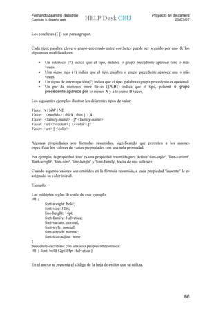 Fernando Leandro Baladrón                                                   Proyecto fin de carrera
Capítulo 5. Diseño web                                                                    20/03/07


Los corchetes ([ ]) son para agrupar.


Cada tipo, palabra clave o grupo encerrado entre corchetes puede ser seguido por uno de los
siguientes modificadores:

    •   Un asterisco (*) indica que el tipo, palabra o grupo precedente aparece cero o más
        veces.
    •   Una signo más (+) indica que el tipo, palabra o grupo precedente aparece una o más
        veces.
    •   Un signo de interrogación (?) indica que el tipo, palabra o grupo precedente es opcional.
    •   Un par de números entre llaves ({A,B}) indica que el tipo, palabra o grupo
        precedente aparece por lo menos A y a lo sumo B veces.

Los siguientes ejemplos ilustran los diferentes tipos de valor:

Valor: N | NW | NE
Valor: [ <medida> | thick | thin ]{1,4}
Valor: [<family-name> , ]* <family-name>
Valor: <uri>? <color> [ / <color> ]?
Valor: <uri> || <color>


Algunas propiedades son fórmulas resumidas, significando que permiten a los autores
especificar los valores de varias propiedades con una sola propiedad.

Por ejemplo, la propiedad 'font' es una propiedad resumida para definir 'font-style', 'font-variant',
'font-weight', 'font-size', 'line-height' y 'font-family', todas de una sola vez.

Cuando algunos valores son omitidos en la fórmula resumida, a cada propiedad "ausente" le es
asignado su valor inicial.

Ejemplo:

Las múltiples reglas de estilo de este ejemplo:
H1 {
       font-weight: bold;
       font-size: 12pt;
       line-height: 14pt;
       font-family: Helvetica;
       font-variant: normal;
       font-style: normal;
       font-stretch: normal;
       font-size-adjust: none
}
pueden re-escribirse con una sola propiedad resumida:
H1 { font: bold 12pt/14pt Helvetica }


En el anexo se presenta el código de la hoja de estilos que se utiliza.




                                                                                                 68
 