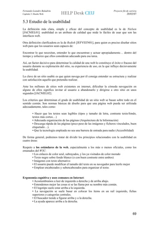 Fernando Leandro Baladrón                                                     Proyecto fin de carrera
Capítulo 5. Diseño Web                                                                     20/03/07


5.3 Estudio de la usabilidad
La definición más clara, simple y eficaz del concepto de usabilidad es la de Nielsen
[JACNIEL01]: usabilidad es un atributo de calidad que mide lo fáciles de usar que son las
interfaces web.

Otra definición clarificadora es la de Redish [JEFVEEN01], para quien es preciso diseñar sitios
web para que los usuarios sean capaces de:

Encontrar lo que necesitan, entender lo que encuentran y actuar apropiadamente… dentro del
tiempo y esfuerzo que ellos consideran adecuado para esa tarea.

Así, un factor decisivo para determinar la calidad de una web lo constituye el éxito o fracaso del
usuario durante su exploración del sitio, su experiencia de uso, en la que influye decisivamente
la usabilidad.

La clave de un sitio usable es que quien navega por él consiga entender su estructura y realizar
con satisfacción aquello que pretendía realizar.

Ante los millones de sitios web existentes en internet, dificultar la cómoda navegación en
alguno de ellos significa invitar al usuario a abandonarlo y dirigirse a otro sitio en unos
segundos [JACNIEL02].

Los criterios que determinan el grado de usabilidad de un sitio web se basan sobre todo en el
sentido común. Son normas básicas de diseño para que una página web pueda ser utilizada
adecuadamente, tales como:

          • Hacer que los textos sean legibles (tipos y tamaño de letra, contraste texto/fondo,
          textos más cortos…)
          • Adecuada organización de las páginas (Arquitectura de la Información)
          • Descarga rápida de las páginas (poco peso de las imágenes y ficheros vinculados, buen
          etiquetado…).
          • Que la tecnología empleada no sea una barrera de entrada para nadie (Accesibilidad)

De forma general, podremos tratar de dividir los principios relacionados con la usabilidad en
cuatro áreas:

Respeto a los estándares de la web, especialmente a los más o menos oficiales, como los
emanados del W3C:
       • Los enlaces de color azul, subrayados, y los ya visitados de color morado
       • Texto negro sobre fondo blanco (o con buen contraste entre ambos)
       • Imágenes con texto alternativo
       • El usuario puede modificar el tamaño del texto en su navegador para leerlo mejor
       • Emplear encabezados y subencabezados para organizar el texto.


Ergonomía cognitiva y usos comunes en Internet:
      • Acostumbramos a leer de izquierda a derecha y de arriba abajo.
      • Entendemos mejor las cosas si se las llama por su nombre más común.
      • El logotipo suele estar arriba a la izquierda.
      • La navegación se suele basar en colocar los ítems en un rail izquierdo, fichas
      superiores o categorías centrales.
      • El buscador tiende a figurar arriba y a la derecha.
      • La ayuda aparece arriba a la derecha.



                                                                                                 69
 