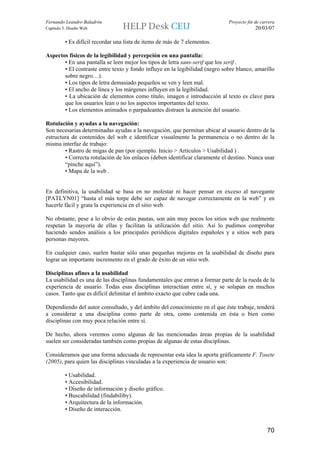 Fernando Leandro Baladrón                                                    Proyecto fin de carrera
Capítulo 5. Diseño Web                                                                    20/03/07

          • Es difícil recordar una lista de items de más de 7 elementos.

Aspectos físicos de la legibilidad y percepción en una pantalla:
       • En una pantalla se leen mejor los tipos de letra sans-serif que los serif .
       • El contraste entre texto y fondo influye en la legibilidad (negro sobre blanco, amarillo
       sobre negro…).
       • Los tipos de letra demasiado pequeños se ven y leen mal.
       • El ancho de línea y los márgenes influyen en la legibilidad.
       • La ubicación de elementos como título, imagen e introducción al texto es clave para
       que los usuarios lean o no los aspectos importantes del texto.
       • Los elementos animados o parpadeantes distraen la atención del usuario.

Rotulación y ayudas a la navegación:
Son necesarias determinadas ayudas a la navegación, que permitan ubicar al usuario dentro de la
estructura de contenidos del web e identificar visualmente la permanencia o no dentro de la
misma interfaz de trabajo:
        • Rastro de migas de pan (por ejemplo. Inicio > Artículos > Usabilidad ) .
        • Correcta rotulación de los enlaces (deben identificar claramente el destino. Nunca usar
        “pinche aquí”).
        • Mapa de la web .


En definitiva, la usabilidad se basa en no molestar ni hacer pensar en exceso al navegante
[PATLYN01] “hasta el más torpe debe ser capaz de navegar correctamente en la web” y en
hacerle fácil y grata la experiencia en el sitio web.

No obstante, pese a lo obvio de estas pautas, son aún muy pocos los sitios web que realmente
respetan la mayoría de ellas y facilitan la utilización del sitio. Así lo pudimos comprobar
haciendo sendos análisis a los principales periódicos digitales españoles y a sitios web para
personas mayores.

En cualquier caso, suelen bastar sólo unas pequeñas mejoras en la usabilidad de diseño para
lograr un importante incremento en el grado de éxito de un sitio web.

Disciplinas afines a la usabilidad
La usabilidad es una de las disciplinas fundamentales que entran a formar parte de la rueda de la
experiencia de usuario. Todas esas disciplinas interactúan entre sí, y se solapan en muchos
casos. Tanto que es difícil delimitar el ámbito exacto que cubre cada una.

Dependiendo del autor consultado, y del ámbito del conocimiento en el que éste trabaje, tenderá
a considerar a una disciplina como parte de otra, como contenida en ésta o bien como
disciplinas con muy poca relación entre sí.

De hecho, ahora veremos como algunas de las mencionadas áreas propias de la usabilidad
suelen ser consideradas también como propias de algunas de estas disciplinas.

Consideramos que una forma adecuada de representar esta idea la aporta gráficamente F. Tosete
(2005), para quien las disciplinas vinculadas a la experiencia de usuario son:

          • Usabilidad.
          • Accesibilidad.
          • Diseño de información y diseño gráfico.
          • Buscabilidad (findabiliby).
          • Arquitectura de la información.
          • Diseño de interacción.


                                                                                                70
 