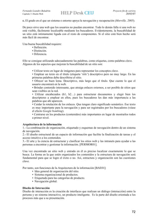 Fernando Leandro Baladrón                                                       Proyecto fin de carrera
Capítulo 5. Diseño Web                                                                       20/03/07

c. El grado en el que un sistema o entorno apoya la navegación y recuperación (Morville, 2005).

De poco sirve una web que los usuarios no puedan encontrar. Todo lo demás falla si una web no
está visible, fácilmente localizable mediante los buscadores. Evidentemente, la buscabilidad de
un sitio está intimamente ligada con el resto de componentes. Si el sitio está bien hecho será
más fácil de encontrar.

Una buena buscabilidad requiere:
       • Definición.
       • Distinción.
       • Diferencia.

Ello se consigue utilizando adecuadamente las palabras, como etiquetas, como palabras clave.
Algunos de los aspectos que mejoran la buscabilidad de un sitio son:

          • Utilizar texto en lugar de imágenes para representar los conceptos clave.
          • Emplear un texto en el título (etiqueta ‘title’) descriptivo pero no muy largo. En las
          primeras palabras debe describirse el sitio.
          • Ofrecer un buen lema. Descriptivo, más largo que el título. Que cuente lo que el
          usuario encontrará en la web.
          • Brindar contenido interesante, que atraiga enlaces externos, a ser posible de sitios que
          sean visibles en la red.
          • Utilizar encabezados (h1, h2…) para estructurar documentos y elegir bien los
          descriptores a emplear en ellos, pues los buscadores les dan más importancia a las
          palabras que ahí aparecen.
          • Cuidar la rotulación de los enlaces. Que tengan claro significado semántico. Ese texto
          es muy importante para la navegación y para ser registrados por los buscadores (véase
          el efecto Google bombing).
          • Centrarse en los productos (contenidos) más importantes en lugar de mostrarlos todos
          a primer nivel.

Arquitectura de la información
1.- La combinación de organización, etiquetado y esquemas de navegación dentro de un sistema
de navegación.
2.- El diseño estructural de un espacio de información que facilite la finalización de tareas y el
acceso intuitivo a los contenidos.
3.- El arte y la ciencia de estructurar y clasificar los sitios web y las intranets para ayudar a las
personas a encontrar y gestionar la información. [PERMOR01].

Una vez encontrado un sitio web y entrado en él es preciso localizar exactamente lo que se
busca. La forma en la que estén organizados los contenidos y la estructura de navegación será
fundamental para que se logre el éxito o no. Así, estructura y organización son las cuestiones
clave.

Por tanto, son funciones de la Arquitectura de la información [BAE01]:
        • Idea general de organización del sitio.
        • Sistema organizacional de productos.
        • Etiquetado para las categorías de producto.
        • Navegación global.

Diseño de Interacción
Diseño de interacción es la creación de interfaces que realizan un diálogo (interacción) entre la
persona y un sistema interactivo, un producto inteligente. Es la parte del diseño orientada a los
procesos más que a su presentación.



                                                                                                   72
 