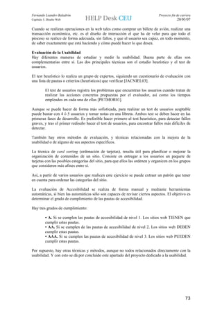 Fernando Leandro Baladrón                                                       Proyecto fin de carrera
Capítulo 5. Diseño Web                                                                       20/03/07

Cuando se realizan operaciones en la web tales como comprar un billete de avión, realizar una
transacción económica, etc. es el diseño de interacción el que ha de velar para que todo el
proceso se realice de forma adecuada, sin fallos, y que el usuario sea capaz, en todo momento,
de saber exactamente que está haciendo y cómo puede hacer lo que desea.

Evaluación de la Usabilidad
Hay diferentes maneras de estudiar y medir la usabilidad. Buena parte de ellas son
complementarias entre sí. Las dos principales técnicas son el estudio heurístico y el test de
usuarios.

El test heurístico lo realiza un grupo de expertos, siguiendo un cuestionario de evaluación con
una lista de pautas o criterios (heurísticos) que verificar [JACNIEL03].

          El test de usuarios registra los problemas que encuentran los usuarios cuando tratan de
          realizar las acciones concretas propuestas por el evaluador, así como los tiempos
          empleados en cada una de ellas [PETMOR03].

Aunque se puede hacer de forma más sofisticada, para realizar un test de usuarios aceptable
puede bastar con 4 ó 5 usuarios y tomar notas en una libreta. Ambos test se deben hacer en las
primeras fases de desarrollo. Es preferible hacer primero el test heurístico, para detectar fallos
graves, y tras el primer rediseño hacer el test de usuarios, para encontrar fallos más difíciles de
detectar.

También hay otros métodos de evaluación, y técnicas relacionadas con la mejora de la
usabilidad o de alguno de sus aspectos específicos.

La técnica de card sorting (ordenación de tarjetas), resulta útil para planificar o mejorar la
organización de contenidos de un sitio. Consiste en entregar a los usuarios un paquete de
tarjetas con las posibles categorías del sitio, para que ellos las ordenen y organicen en los grupos
que consideren más afines entre sí.

Así, a partir de varios usuarios que realicen este ejercicio se puede extraer un patrón que tener
en cuenta para ordenar las categorías del sitio.

La evaluación de Accesibilidad se realiza de forma manual y mediante herramientas
automáticas, si bien las automáticas sólo son capaces de revisar ciertos aspectos. El objetivo es
determinar el grado de cumplimiento de las pautas de accesibilidad.

Hay tres grados de cumplimiento:

          • A. Si se cumplen las pautas de accesibilidad de nivel 1. Los sitios web TIENEN que
          cumplir estas pautas.
          • AA. Si se cumplen de las pautas de accesibilidad de nivel 2. Los sitios web DEBEN
          cumplir estas pautas.
          • AAA. Si se cumplen las pautas de accesibilidad de nivel 3. Los sitios web PUEDEN
          cumplir estas pautas.

Por supuesto, hay otras técnicas y métodos, aunque no todos relacionados directamente con la
usabilidad. Y con esto se dá por concluido este apartado del proyecto dedicado a la usabilidad.




                                                                                                   73
 