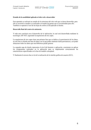 Fernando Leandro Baladrón                                                       Proyecto fin de carrera
Capítulo1. Introducción                                                                      20/03/07




Estudio de la usabilidad aplicado al sitio web a desarrollar

Este apartado se realizará un estudio de la estructura del sitio web que se desea desarrollar, para
ello se recurrirá a estudios ya realizados revisando las pautas que se recomiendan para ello.
También se repasará el uso de las hojas de estilos (CSS) aplicado al diseño.

Desarrollo final del centro de asistencia.

Y todo esto concluirá con el desarrollo de la Aplicación, la cual será desarrollada mediante la
tecnología ASP.NET, siguiendo la arquitectura de tres capas.

La arquitectura de tres capas tiene una primera fase que se dedica a la persistencia de los datos,
en esta fase se diseña una base de datos con la que poder mantener dicha persistencia y así poder
almacenar todos los datos que una biblioteca puede generar.

La segunda capa de diseño representa el nivel del dominio o aplicación, consistente en aplicar
los componentes realizados en la aplicación para se implementen correctamente las
características especificadas en la fase de modelo conceptual.

Y finalmente la tercera fase es la de la realización de la interfaz gráfica de usuario (IGU).




                                                                                                     6
 