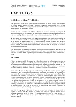 Fernando Leandro Baladrón                                                   Proyecto fin de carrera
Capitulo 6. Diseño Interface                                                              20/03/07




CAPÍTULO 6
6. DISEÑO DE LA INTERFACE
Este apartado se divide en dos partes: primero se expondrán las clases con que se ha trabajado
en Visual Studio, pasando después a comentar el código implementado en ASP.NET,
subrayando los detalles de la programación desarrollada, así como explicando cuestiones tales
como ¿qué son los controles de usuario?.

Cuando se va a construir un sistema software es necesario conocer un lenguaje de
programación, pero con eso no basta. Si se quiere que el sistema sea robusto y mantenible es
necesario que el problema sea analizado y la solución sea cuidadosamente diseñada.

Se debe seguir un proceso robusto. Tal proceso de desarrollo se ocupa de plantear cómo se
realizan las distintas actividades, y cómo se relacionan los productos de las mismas. Con el uso
de un proceso de desarrollo adecuado la construcción de sistemas software va a poder ser
planificable y repetible, y la probabilidad de obtener un sistema de mejor calidad al final del
proceso aumenta considerablemente, especialmente cuando se trata de un equipo de desarrollo
formado por varias personas.

Para este proyecto se va a seguir un proceso de desarrollo orientado a objetos. Este proceso no
fija una metodología estricta, sino que define una serie de actividades que pueden realizarse en
cada fase, las cuales deben adaptarse según las condiciones del proyecto que se esté llevando a
cabo.

6.1. Clases

Primero se necesita definir el concepto de objeto. Un objeto es un software que representa un
objeto de la realidad, y que por lo tanto permite realizar mejores modelos que los obtenidos con
fórmulas y tablas. Los objetos pueden representar tanto objetos físicos (piezas de un avión o un
computador) como conceptos (una vídeo conferencia). Los objetos pueden ser sencillos y
pequeños (enteros y caracteres) o grandes y complejos (conjunto de documentos).

Como en la vida real, los objetos pueden construirse a partir de otros objetos, creando "objetos
compuestos". Así, los resultados técnicos de una conferencia se componen de documentos, o
una cuenta de estudiante incluye todas las asignaturas en las que está matriculado dicho
estudiante. Cada elemento de información se considera como un objeto, que se agrupan con
otros objetos, para formar un objeto compuesto. Existen, por supuesto, unos objetos básicos
(enteros, reales, tiras de caracteres,...), que sirven de base para la construcción de otros objetos.
Los objetos consisten de datos, código y una interfaz. En el código (llamado cuerpo) se
especifican los detalles de cada operación (también se usa método). La interfaz consiste en el
nombre y parámetros de las operaciones y describe como se puede manipular el objeto, es decir,
su comportamiento. Con el uso de los objetos, el desarrollo de aplicaciones se parece a un
proceso de ensamblaje con código y datos reusables.

Una clase es un grupo de objetos que modela una misma cosa o concepto. Es una categoría de
objetos del mundo real. Así, mujeres y hombres son personas, y pueden formar la clase
"persona". Esta clase define los datos y el comportamiento a seguir por cada "persona". La
colección de objetos en clases es una forma útil para comprender como se modelan los
conceptos básicos.


                                                                                                 73
 