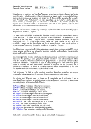 Fernando Leandro Baladrón                                                  Proyecto fin de carrera
Capitulo 6. Diseño Interface                                                             20/03/07


Una clase nueva puede ser una "subclase" de una o varias clases existentes. La subclase hereda
todos los datos y métodos, es decir, el comportamiento de la clase padre. La herencia facilita los
cambios incrementales de las clases sin romper con la funcionalidad existente. Por ejemplo,
tanto "clientes" como "estudiantes" son tipos específicos de "personas".Todas las personas
tienen nombre y dirección, pero los estudiantes se matriculan, y los clientes compran. En
algunos casos convendrá tratar a los estudiantes como de la clase persona, pero en otras
aplicaciones lo relevante será en qué se matriculan.

C# .NET ofrece herencia, interfaces y sobrecarga, que lo convierten en un eficaz lenguaje de
programación orientado a objetos.

C# .NET admite el concepto de herencia y le permite definir clases que sirven de base para las
clases derivadas. Las clases derivadas heredan, y pueden extender, las propiedades y los
métodos de la clase base. También pueden reemplazar métodos heredados con nuevas
implementaciones. De forma predeterminada, todas las clases creadas con C# .NET son
heredables. Puesto que los formularios que diseña son realmente clases, puede utilizar la
herencia para definir nuevos formularios basados en formularios existentes.

Un objeto es una combinación de código y datos que puede tratarse como una unidad. Un objeto
puede ser una porción de una aplicación, como un control o un formulario. Una aplicación
entera puede también ser un objeto.

Los objetos permiten declarar variables y procedimientos una vez y utilizarlos siempre que sean
necesarios. Por ejemplo, si desea agregar un corrector ortográfico a una aplicación puede definir
todas las variables y funciones auxiliares para proporcionar a la aplicación funcionalidad de
corrección ortográfica. No obstante, si crea el corrector ortográfico como una clase, puede
volver a utilizarlo en otras aplicaciones mediante la inclusión de una referencia en el
ensamblado compilado. Aún mejor, tal vez pueda ahorrarse trabajo mediante el uso de una clase
de corrector ortográfico que otra persona ya ha desarrollado.

Cada objeto de C# .NET se define mediante una clase. Las clases describen los campos,
propiedades, métodos y eventos de un objeto. Los objetos son instancias de clases.

Lo primero que debemos hacer es buscar en la descripción de la aplicación y en la
especificación de requisitos las sustantivos que serán candidatos a convertirse en clases, para
nuestra aplicación se han desarrollado 13 clases:

1) Alumno: Clase creada para trabajar con los alumnos.
2) Archivo: Clase creada para trabajar con los archivos.
3) Area: Clase creada para trabajar con las áreas.
4) Aviso: Clase creada para trabajar con los avisos.
5) Categoria: Clase creada para trabajar con las categorías.
6) Centro: Clase creada para trabajar con los centros.
7) Enlace: Clase creada para trabajar con los enlaces.
8) Estado: Clase creada para trabajar con los estados.
9) Incidencia: Clase creada para trabajar con las incidencias.
10) Item: Clase creada para trabajar con los items.
11) Personal Clase creada para trabajar con el personal.
12) SubArea: Clase creada para trabajar con las Subareas.
13) Titulacion: Clase creada para trabajar con las búsquedas.


En todos los constructores de las clases se crea la conexión a la base de datos:



                                                                                              74
 