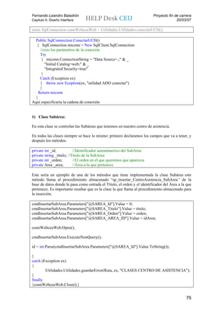Fernando Leandro Baladrón                                                Proyecto fin de carrera
Capitulo 6. Diseño Interface                                                           20/03/07

static SqlConnection connWebceuWeb = Utilidades.Utilidades.conectarUCH();

  Public SqlConnection ConectarUCH()
   { SqlConnection miconn = New SqlClient.SqlConnection
     //creo los parámetros de la conexión
     Try
      { miconn.ConnectionString = "Data Source=.;" & _
        "Initial Catalog=web;" & _
        "Integrated Security=true"
      }
     Catch (Exception ex)
     { throw new Eception(ex, "utilidad ADO conectar")
     }
    Return miconn
  }
Aquí especificaría la cadena de conexión


1) Clase Subárea:

En esta clase se controlan las Subáreas que tenemos en nuestro centro de asistencia.

En todas las clases siempre se hace lo mismo: primero declaramos los campos que va a tener, y
después los métodos.

private int _id;           //Identificador autonúmerico del SubArea
private string _titulo; //Titulo de la SubArea
private int _orden;        //El orden en el que queremos que aparezca
private Area _area;        //Área a la que pertenece

Este sería un ejemplo de una de los métodos que tiene implementada la clase Subárea este
método llama al procedimiento almacenado “sp_insertar_CentroAsistencia_SubArea” de la
base de datos donde le pasa como entrada el Título, el orden y el identificador del Área a la que
pertenece. Es importante resaltar que es la clase la que llama al procedimiento almacenado para
la inserción.

cmdInsertarSubArea.Parameters["@SAREA_Id"].Value = 0;
cmdInsertarSubArea.Parameters["@SAREA_Titulo"].Value = titulo;
cmdInsertarSubArea.Parameters["@SAREA_Orden"].Value = orden;
cmdInsertarSubArea.Parameters["@SAREA_AREA_ID"].Value = idArea;

connWebceuWeb.Open();

cmdInsertarSubArea.ExecuteNonQuery();

id = int.Parse(cmdInsertarSubArea.Parameters["@SAREA_Id"].Value.ToString());

}
catch (Exception ex)
{
        Utilidades.Utilidades.guardarError(Ruta, ex, "CLASES CENTRO DE ASISTENCIA");
}
finally
{connWebceuWeb.Close();}


                                                                                             75
 