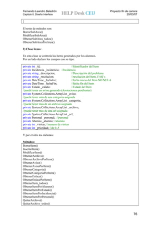 Fernando Leandro Baladrón                                              Proyecto fin de carrera
Capitulo 6. Diseño Interface                                                         20/03/07

}

El resto de métodos son:
BorrarSubArea()
ModificarSubArea()
ObtenerSubArea_todos()
ObtenerSubAreaPorArea()

2) Clase items:

En esta clase se controla las ítems generados por los alumnos.
Por un lado declaro los campos con su tipo:

private int _id;                          //Identificador del Item
private Incidencia _incidencia; //Incidencia
private string _descripcion;              //Descripción del problema
private string _resolucion;               //resolucion del Item, FAQ´s
private DateTime _fechaIni;               //fecha inicio del Item NO NULA
private DateTime _fechaFin;               //fecha fin del Item
private Estado _estado;                   //Estado del Item
//puede tener un aviso generado (Anotaciones pendientes)
private System.Collections.ArrayList _aviso;
//puede tener más de una categoria asignada
private System.Collections.ArrayList _categoria;
//puede tener más de un archivo asignada
private System.Collections.ArrayList _archivo;
//puede tener mas de una url asignada
private System.Collections.ArrayList _url;
private Personal _personal; //personal
private Alumno _alumno; //alumno
private int _visitas; //numero de visitas
private int _prioridad; //de 0..5

Y por el otro los métodos:

Métodos:
BorrarItem()
InsertarItem()
ModificarItem()
ObtenerArchivo()
ObtenerArchivoPorItem()
ObtenerAviso()
ObtenerAvisoPorItem()
ObtenerCategoria()
ObtenerCategoriaPorItem()
ObtenerEnlace()
ObtenerEnlacePorItem()
ObtenerItem_todos()
ObtenerItemPorAlumno()
ObtenerItemPorEstado()
ObtenerItemPorIncidencia()
ObtenerItemPorPersonal()
QuitarArchivo()
QuitarArchivo_todos()


                                                                                          76
 
