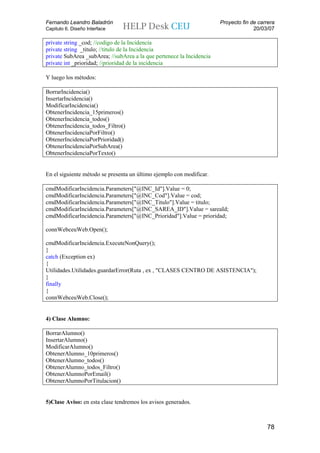 Fernando Leandro Baladrón                                              Proyecto fin de carrera
Capitulo 6. Diseño Interface                                                         20/03/07

private string _cod; //codigo de la Incidencia
private string _titulo; //titulo de la Incidencia
private SubArea _subArea; //subArea a la que pertenece la Incidencia
private int _prioridad; //prioridad de la incidencia

Y luego los métodos:

BorrarIncidencia()
InsertarIncidencia()
ModificarIncidencia()
ObtenerIncidencia_15primeros()
ObtenerIncidencia_todos()
ObtenerIncidencia_todos_Filtro()
ObtenerIncidenciaPorFiltro()
ObtenerIncidenciaPorPrioridad()
ObtenerIncidenciaPorSubArea()
ObtenerIncidenciaPorTexto()


En el siguiente método se presenta un último ejemplo con modificar.

cmdModificarIncidencia.Parameters["@INC_Id"].Value = 0;
cmdModificarIncidencia.Parameters["@INC_Cod"].Value = cod;
cmdModificarIncidencia.Parameters["@INC_Titulo"].Value = titulo;
cmdModificarIncidencia.Parameters["@INC_SAREA_ID"].Value = sareaId;
cmdModificarIncidencia.Parameters["@INC_Prioridad"].Value = prioridad;

connWebceuWeb.Open();

cmdModificarIncidencia.ExecuteNonQuery();
}
catch (Exception ex)
{
Utilidades.Utilidades.guardarError(Ruta , ex , "CLASES CENTRO DE ASISTENCIA");
}
finally
{
connWebceuWeb.Close();


4) Clase Alumno:

BorrarAlumno()
InsertarAlumno()
ModificarAlumno()
ObtenerAlumno_10primeros()
ObtenerAlumno_todos()
ObtenerAlumno_todos_Filtro()
ObtenerAlumnoPorEmail()
ObtenerAlumnoPorTitulacion()


5)Clase Aviso: en esta clase tendremos los avisos generados.



                                                                                          78
 