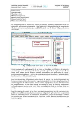 Fernando Leandro Baladrón                                                 Proyecto fin de carrera
Capitulo 6. Diseño Interface                                                            20/03/07

BorrarAviso()
InsertarAviso()
ModificarAviso()
ObtenerAviso_todos()
ObtenerAviso_todos_Filtro()
ObtenerAvisoPorFiltro()
ObtenerAvisoPorTexto()

En la figura siguiente se muestra una captura de cómo nos quedaría la implementación de las
clases en la aplicación de programación Visual Studio.NET. Decir también que se han generado
15 clases en total, las cuales trabajan con 20 tablas de la base de datos y 120 procedimientos
almacenados.




                     Fig. 6.1.1 Desarrollo de las clases en Visual Studio .NET

Como resultado de la implementación de las clases se obtendrá el nivel lógico o de aplicación
del portal que estará formado por la librería generada a partir de la implementación de las
clases. Esta librería realiza diversas funciones relacionadas con operaciones de cálculo,
comprobación de condiciones y niveles de acceso, generación de peticiones a la base de datos,
transformación y validación de datos, etc.

Este nivel permite una independencia entre el nivel de interfaz y el nivel de persistencia, de
forma que sería posible realizar cambios importantes en dicho nivel (por ejemplo, cambiar el
sistema de gestión de la base de datos incluso sustituir la propia base de datos por otro sistema
de almacenamiento) sin que esto afectase en absoluto al nivel de interfaz, simplemente
realizando algunos cambios en el nivel lógico para adaptarse al nuevo nivel que tiene por
debajo.

Esta librería generada a partir de las clases se ocupará de agrupar una serie de operaciones que
podrán ser accedidas desde cualquier otra parte del código de la aplicación. Esto nos permitirá
rebajar la cantidad de código de la aplicación al reutilizar el código de esta librería. También
nos permitirá que al hacer un cambio en la librería el cambio aparezca automáticamente en
todas las paginas.




                                                                                             79
 
