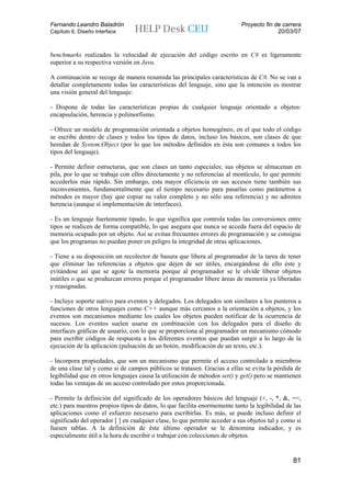Fernando Leandro Baladrón                                                  Proyecto fin de carrera
Capítulo 6. Diseño Interface                                                             20/03/07


benchmarks realizados la velocidad de ejecución del código escrito en C# es ligeramente
superior a su respectiva versión en Java.

A continuación se recoge de manera resumida las principales características de C#. No se van a
detallar completamente todas las características del lenguaje, sino que la intención es mostrar
una visión general del lenguaje:

- Dispone de todas las características propias de cualquier lenguaje orientado a objetos:
encapsulación, herencia y polimorfismo.

- Ofrece un modelo de programación orientada a objetos homogéneo, en el que todo el código
se escribe dentro de clases y todos los tipos de datos, incluso los básicos, son clases de que
heredan de System.Object (por lo que los métodos definidos en ésta son comunes a todos los
tipos del lenguaje).

- Permite definir estructuras, que son clases un tanto especiales; sus objetos se almacenan en
pila, por lo que se trabaja con ellos directamente y no referencias al montículo, lo que permite
accederlos más rápido. Sin embargo, esta mayor eficiencia en sus accesos tiene también sus
inconvenientes, fundamentalmente que el tiempo necesario para pasarlas como parámetros a
métodos es mayor (hay que copiar su valor completo y no sólo una referencia) y no admiten
herencia (aunque sí implementación de interfaces).

- Es un lenguaje fuertemente tipado, lo que significa que controla todas las conversiones entre
tipos se realicen de forma compatible, lo que asegura que nunca se acceda fuera del espacio de
memoria ocupado por un objeto. Así se evitan frecuentes errores de programación y se consigue
que los programas no puedan poner en peligro la integridad de otras aplicaciones.

- Tiene a su disposición un recolector de basura que libera al programador de la tarea de tener
que eliminar las referencias a objetos que dejen de ser útiles, encargándose de ello éste y
evitándose así que se agote la memoria porque al programador se le olvide liberar objetos
inútiles o que se produzcan errores porque el programador libere áreas de memoria ya liberadas
y reasignadas.

- Incluye soporte nativo para eventos y delegados. Los delegados son similares a los punteros a
funciones de otros lenguajes como C++ aunque más cercanos a la orientación a objetos, y los
eventos son mecanismos mediante los cuales los objetos pueden notificar de la ocurrencia de
sucesos. Los eventos suelen usarse en combinación con los delegados para el diseño de
interfaces gráficas de usuario, con lo que se proporciona al programador un mecanismo cómodo
para escribir códigos de respuesta a los diferentes eventos que puedan surgir a lo largo de la
ejecución de la aplicación (pulsación de un botón, modificación de un texto, etc.).

- Incorpora propiedades, que son un mecanismo que permite el acceso controlado a miembros
de una clase tal y como si de campos públicos se tratasen. Gracias a ellas se evita la pérdida de
legibilidad que en otros lenguajes causa la utilización de métodos set() y get() pero se mantienen
todas las ventajas de un acceso controlado por estos proporcionada.

- Permite la definición del significado de los operadores básicos del lenguaje (+, -, *, &, ==,
etc.) para nuestros propios tipos de datos, lo que facilita enormemente tanto la legibilidad de las
aplicaciones como el esfuerzo necesario para escribirlas. Es más, se puede incluso definir el
significado del operador [ ] en cualquier clase, lo que permite acceder a sus objetos tal y como si
fuesen tablas. A la definición de éste último operador se le denomina indicador, y es
especialmente útil a la hora de escribir o trabajar con colecciones de objetos.


                                                                                               81
 