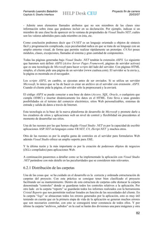 Fernando Leandro Baladrón                                                 Proyecto fin de carrera
Capítulo 6. Diseño Interface                                                            20/03/07


- Admite unos elementos llamados atributos que no son miembros de las clases sino
información sobre éstas que podemos incluir en su declaración. Por ejemplo, indican si un
miembro de una clase ha de aparecer en la ventana de propiedades de Visual Studio.NET, cuáles
son los valores admitidos para cada miembro en ésta, etc.

Como conclusión podremos decir que C#.NET es un lenguaje orientado a objetos de sintaxis
fácil y programación complicada, cuya peculiaridad radica en que se trata de un lenguaje con un
amplio entorno visual, de forma que permite realizar rápidamente un prototipo. C#.Net posee
módulos, clases, excepciones, llamadas al sistema y gran cantidad de componentes.

Todas las páginas generadas bajo Visual Studio .NET tendrán la extensión ASPX. Lo siguiente
que haremos será definir ASPX (Active Server Pages Framework, páginas de servidor activas)
que es una tecnología de Microsoft para hacer scripts del lado del servidor. Con páginas HTML
simples, el cliente pide una página de un servidor (www.cualsea.com). El servidor se la envía y,
la página es mostrada en el navegador.

Los scripts ASPX, en cambio, se ejecutan antes de ser enviados. Si se utiliza un servidor
Microsoft, lo único que se ha de hacer es crear un archivo en el servidor con extensión .ASPX.
Cuando el cliente pida la página, el servidor sólo la preprocesará y la enviará.

El código ASPX se puede conectar a una base de datos (Access, SQL, Oracle, o cualquiera que
cumpla ODBC) e insertar dinámicamente los datos en el HTML. Esto lleva a unas grandes
posibilidades en el terreno del comercio electrónico, sitios Web personalizables, sistemas de
entrada y salida de datos a través de Internet.

Esta tecnología es la base de la nueva plataforma de desarrollo de Microsoft y promete darle a
los creadores de sitios y aplicaciones web un nivel de control y flexibilidad sin precedentes al
momento de desarrollar sus sitios.

Una de las razones por las que hemos elegido Visual Studio .NET es por la capacidad de escribir
aplicaciones ASP.NET en lenguajes como VB.NET, C#, JScript.NET y muchos otros.

Otra de las razones es por la amplia gama de controles en el servidor para formularios Web
además Visual Studio ofrece un amplio soporte para XML.

Y la última razón y la más importante es por la creación de poderosos objetos de negocios
(DLLs compilados) para aplicaciones Web.

A continuación pasaremos a detallar como se ha implementado la aplicación con Visual Studio
.NET parándose con más detalle en las peculiaridades que se consideren más relevantes.

6.2.1 Distribución de las carpetas
Una de las cosas que se ha cuidado en el desarrollo es la correcta y ordenada estructuración de
carpetas del proyecto. Con esta práctica se consigue tener bien clasificado el proyecto
facilitando así su mantenimiento. Dentro de esta estructura de carpetas cabe destacar la carpeta
denominada “controles” donde se guardaran todos los controles relativos a la aplicación. Por
otro lado en la carpeta “reports” se guardarán todos los informes realizados con la herramienta
Cristal Reports que nos permitirán realizar listados en función de las necesidades del cliente. En
la carpeta “logs” se almacenan todos los errores generados por la aplicación, esto es muy útil
teniendo en cuenta que en la primera etapa de vida de la aplicación se generan muchos errores
que son necesarios controlar, con esto se conseguirá tener constancia de todos ellos. Y por
último la carpeta “archivos_subidos” en la cual se harán dos divisiones una para imágenes y otra

                                                                                              82
 