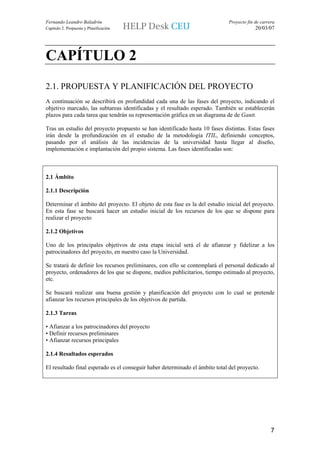 Fernando Leandro Baladrón                                                     Proyecto fin de carrera
Capítulo 2. Propuesta y Planificación                                                      20/03/07




CAPÍTULO 2
2.1. PROPUESTA Y PLANIFICACIÓN DEL PROYECTO
A continuación se describirá en profundidad cada una de las fases del proyecto, indicando el
objetivo marcado, las subtareas identificadas y el resultado esperado. También se establecerán
plazos para cada tarea que tendrán su representación gráfica en un diagrama de de Gantt.

Tras un estudio del proyecto propuesto se han identificado hasta 10 fases distintas. Estas fases
irán desde la profundización en el estudio de la metodología ITIL, definiendo conceptos,
pasando por el análisis de las incidencias de la universidad hasta llegar al diseño,
implementación e implantación del propio sistema. Las fases identificadas son:



2.1 Ámbito

2.1.1 Descripción

Determinar el ámbito del proyecto. El objeto de esta fase es la del estudio inicial del proyecto.
En esta fase se buscará hacer un estudio inicial de los recursos de los que se dispone para
realizar el proyecto

2.1.2 Objetivos

Uno de los principales objetivos de esta etapa inicial será el de afianzar y fidelizar a los
patrocinadores del proyecto, en nuestro caso la Universidad.

Se tratará de definir los recursos preliminares, con ello se contemplará el personal dedicado al
proyecto, ordenadores de los que se dispone, medios publicitarios, tiempo estimado al proyecto,
etc.

Se buscará realizar una buena gestión y planificación del proyecto con lo cual se pretende
afianzar los recursos principales de los objetivos de partida.

2.1.3 Tareas

• Afianzar a los patrocinadores del proyecto
• Definir recursos preliminares
• Afianzar recursos principales

2.1.4 Resultados esperados

El resultado final esperado es el conseguir haber determinado el ámbito total del proyecto.




                                                                                                   7
 