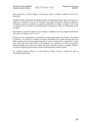 Fernando Leandro Baladrón                                                Proyecto fin de carrera
Capítulo 6. Diseño Interface                                                           20/03/07


para documentos, en dicha carpeta se almacenaran todos los ficheros subidos a través de la
aplicación.

Después de haber mencionado la palabra controles será importante definir que es un control. Un
control es un pequeño trozo de un formulario que luego invocaremos desde los diferentes
formularios, gracias a un control se nos permite modularizar en código y en diseño. Todo lo que
se modifique en ese control será automáticamente actualizado en todos los formularios que lo
invoquen.

Para incluir un control de usuario en un formulario se deberán incluir las etiquetas declarativas
del control y el atributo runat="server".

Destacar que en la aplicación se ha incluido un control denominado FreeTextBox, este control
es gratuito y nos permite la inclusión en nuestro formularios de un editor del tipo Microsoft
Office gracias a este el usuario podrá maquetar los textos de forma fácil y equivalente a la que
hace con el Microsoft Word. Para su uso tendremos que referenciar en nuestro proyecto la
librería facilitada en la web de los autores del control, además de incluir la carpeta “textbox”
con todo el material necesario para el correcto funcionamiento de dicho control.

En la figura siguiente (Fig.6.1) se nos muestra de forma visual un resumen de todo lo
comentado anteriormente.




                                                                                             83
 