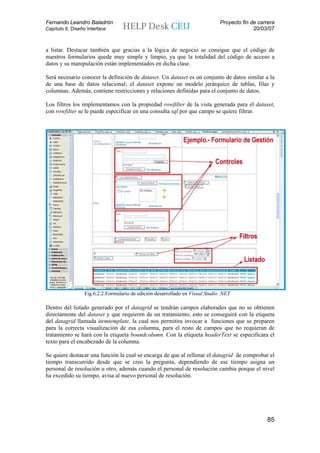 Fernando Leandro Baladrón                                                      Proyecto fin de carrera
Capítulo 6. Diseño Interface                                                                 20/03/07


a listar. Destacar también que gracias a la lógica de negocio se consigue que el código de
nuestros formularios quede muy simple y limpio, ya que la totalidad del código de acceso a
datos y su manipulación están implementados en dicha clase.

Será necesario conocer la definición de dataset. Un dataset es un conjunto de datos similar a la
de una base de datos relacional; el dataset expone un modelo jerárquico de tablas, filas y
columnas. Además, contiene restricciones y relaciones definidas para el conjunto de datos.

Los filtros los implementamos con la propiedad rowfilter de la vista generada para el dataset,
con rowfilter se le puede especificar en una consulta sql por que campo se quiere filtrar.




                  Fig.6.2.2.Formulario de edición desarrollado en Visual Studio .NET

Dentro del listado generado por el datagrid se tendrán campos elaborados que no se obtienen
directamente del dataset y que requieren de un tratamiento, esto se conseguirá con la etiqueta
del datagrid llamada itemtemplate, la cual nos permitira invocar a funciones que se preparen
para la correcta visualización de esa columna, para el resto de campos que no requieran de
tratamiento se hará con la etiqueta boundcolumn. Con la etiqueta headerText se especificara el
texto para el encabezado de la columna.

Se quiere destacar una función la cual se encarga de que al rellenar el datagrid de comprobar el
tiempo transcurrido desde que se creo la pregunta, dependiendo de ese tiempo asigna un
personal de resolución u otro, además cuando el personal de resolución cambia porque el nivel
ha excedido su tiempo, avisa al nuevo personal de resolución.




                                                                                                  85
 