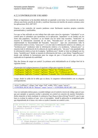 Fernando Leandro Baladrón                                                 Proyecto fin de carrera
Capítulo 6. Diseño Interface                                                            20/03/07



6.2.2 CONTROLES DE USUARIO
Dada su importancia se ha decidido dedicarle un apartado a este tema. Los controles de usuario
ofrecen una forma sencilla de dividir y reutilizar funciones de interfaz de usuario comunes entre
las aplicaciones Web ASP.NET.

Gracias a los controles de usuario podemos crear fácilmente nuestros propios controles
personalizados y reutilizables.

Los que se han utilizado en este trabajo han sido entre otros los siguientes: "calendario" es un
control para el calendario que mostramos en la aplicación, "populares" es un listado con los
items más populares, "recientes" es un listado con los items más recientes, "itemCorto" se
muestra la información resumida de un item, "buscador.ascx" en este control tenemos
implementado la funcionalidad del buscador, "area.ascx" aquí nos encontramos toda la
información relativa al área, "sarea.ascx" y en este toda la información relativa a la subárea, en
"incidencia.ascx" tendremos toda la información relativa a la incidencia, "cabecera.ascx" se
muestra toda la información de la cabecera de nuestra aplicación, "pie.ascx" esta guardada toda
la información relativa al pie de la página, "gridItems.ascx" donde se tiene un datagrid con los
ítems, "itemInfo.ascx" donde se muestra la información del item, y por úlitmo "migasPan.ascx"
donde está definida la herramienta para las migas de pan o breadcrumbs que ya hemos
explicado en el apartado de usabilidad.

Hay dos formas de cargar un control. La primera sería indicándoselo en el código html de la
siguiente forma:

Al principio de la página ponemos el siguiente código para registrar el control:
<%@Register TagPrefix="Control" TagName="Menu" Src="CtrMenu.ascx"%>
<%@Register TagPrefix="Control" TagName="Buscar" Src="CtrBuscar.ascx"%>
<%@Register TagPrefix="Control" TagName="Calendar" Src="CtrCalendar.ascx"%>

Luego, desde la celda de la tabla que se desee, lo cargamos referenciándolo con su etiqueta
correspondiente:

<td id="LeftPane3" vAlign="top" align="left" width="20%" runat="server">
<CONTROL:BUSCAR id="Buscar1" runat="server"></CONTROL:BUSCAR></td>

Una vez realizados dichos pasos, se podrá trabajar con el control a través de código, para el caso
que por ejemplo se quisiera ocultar o presentar un control en concreto de nuestro formulario,
dicha situación se haría mediante la sentencia Page.Request.QueryString["itemId"], que lo que
hace es evaluar la cadena url que sirve el navegador, desde la aplicación se programará para
que dependiendo de si tiene o no valor se oculte o muestre un control u otro.

//Se activa el Control con las Información del Item
if (Page.Request.QueryString["itemId"] != null)
{itemInfo1.Visible = true;}
else
{//Se Activa el control con las SubAreas (2ºBloque)
   if (Page.Request.QueryString["areaId"] != null)
     {area1.Visible = true;}
   else
   {//Se Activa el Control con las Incidencias (3ºBloque)
       if (Page.Request.QueryString["sareaId"] != null)
       {incidencia1.Visible = true;}

                                                                                              86
 