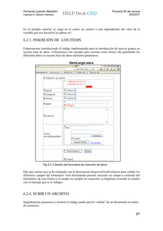 Fernando Leandro Baladrón                                                 Proyecto fin de carrera
Capítulo 6. Diseño Interface                                                            20/03/07




En el ejemplo anterior se carga en el centro un control u otro dependiendo del valor de la
variable que nos devuelva la cadena url.

6.2.3. INSERCIÓN DE LOS ITEMS

Empezaremos introduciendo el código implementado para la introducción de nuevos grupos en
nuestra base de datos. Utilizaremos este ejemplo para mostrar como hemos ido guardando los
diferentes datos en nuestra base de datos mediante parámetros.

                                       ItemLargo.ascx




                  Fig.6.2.3 Diseño del formulario de inserción de Items

Hay que realzar que se ha trabajado con la herramienta RequiredFieldValidator para validar los
diferentes campos del formulario. Esta herramienta permite asociarle un campo a controlar del
formulario, de esta forma si el campo no cumple los requisitos se disparará avisando al usuario
con el mensaje que se le indique.


6.2.4. SUBIR UN ARCHIVO

Seguidamente pasaremos a mostrar el código usado para la “subida” de un documento al centro
de asistencia.

                                                                                             87
 