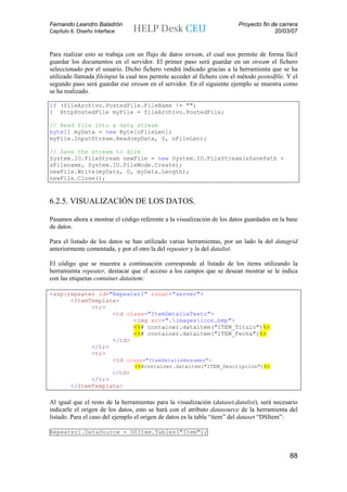 Fernando Leandro Baladrón                                                Proyecto fin de carrera
Capítulo 6. Diseño Interface                                                           20/03/07


Para realizar esto se trabaja con un flujo de datos stream, el cual nos permite de forma fácil
guardar los documentos en el servidor. El primer paso será guardar en un stream el fichero
seleccionado por el usuario. Dicho fichero vendrá indicado gracias a la herramienta que se ha
utilizado llamada fileinput la cual nos permite acceder al fichero con el método postedfile. Y el
segundo paso será guardar ese stream en el servidor. En el siguiente ejemplo se muestra como
se ha realizado.

if (fileArchivo.PostedFile.FileName != "")
{ HttpPostedFile myFile = fileArchivo.PostedFile;

// Read file into a data stream
byte[] myData = new Byte[nFileLen];
myFile.InputStream.Read(myData, 0, nFileLen);

// Save the stream to disk
System.IO.FileStream newFile = new System.IO.FileStream(sSavePath +
sFilename, System.IO.FileMode.Create);
newFile.Write(myData, 0, myData.Length);
newFile.Close();



6.2.5. VISUALIZACIÓN DE LOS DATOS.

Pasamos ahora a mostrar el código referente a la visualización de los datos guardados en la base
de datos.

Para el listado de los datos se han utilizado varias herramientas, por un lado la del datagrid
anteriormente comentada, y por el otro la del repeater y la del datalist.

El código que se muestra a continuación corresponde al listado de los items utilizando la
herramienta repeater, destacar que el acceso a los campos que se desean mostrar se le indica
con las etiquetas container.dataitem:

<asp:repeater id="Repeater1" runat="server">
      <ItemTemplate>
            <tr>
                  <td class="ItemDetalleTexto">
                        <img src=".imagesicon.bmp">
                        <%# container.dataitem("ITEM_Titulo")%>
                        <%# container.dataitem("ITEM_Fecha")%>
                  </td>
            </tr>
            <tr>
                  <td class="ItemDetalleResumen">
                                   <%#container.dataitem("ITEM_Descripcion")%>
                           </td>
               </tr>
         </ItemTemplate>

Al igual que el resto de la herramientas para la visualización (dataset,datalist), será necesario
indicarle el origen de los datos, esto se hará con el atributo datasource de la herramienta del
listado. Para el caso del ejemplo el origen de datos es la tabla “item” del dataset “DSItem”:

Repeater1.DataSource = DSItem.Tables("Item");



                                                                                             88
 