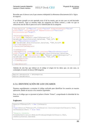 Fernando Leandro Baladrón                                               Proyecto fin de carrera
Capítulo 6. Diseño Interface                                                          20/03/07


Recordar que el dataset con el que estamos trabajando lo obtenemos directamente de la lógica
de negocio.

Y un último ejemplo en este apartado sería el de los menús, que en este caso se está haciendo
con un datalist. Aquí se muestra todas las categorías de forma vertical, y cada vez que se
selecciona una de ellas le pasa en la url el identificador de la categoría:

<asp:datalist id="MyList" runat="server" EnableViewState="False"
width="80%" cellpadding="3" RepeatDirection="Vertical"
HorizontalAlign="Right">

<SelectedItemTemplate>
<a href='<%# "Default.aspx?IdCategoria=" &
DataBinder.Eval(Container.DataItem, "CAT_ID") %>'
class="Menu2Seleccionado">
<%# DataBinder.Eval(Container.DataItem, "CAT_Title") %>
</a></asp:HyperLink>
</SelectedItemTemplate>

<ItemTemplate>
<asp:HyperLink id=Hyperlink3 cssclass="Menu2SinSeleccionar"
runat="server" Text='<%# DataBinder.Eval(Container.DataItem,
"CAT_Title") %>' NavigateUrl='<%# "Default.aspx?IdCategoria=" &
DataBinder.Eval(Container.DataItem, "CAT_ID") %>'>
</asp:HyperLink>
</ItemTemplate>

</asp:datalist>

Además de esto hay que indicar en el código el origen de los datos que, en este caso, se
contempla al recurrir al dataset DSCategoria:

MyList.DataSource = DSCategoria;
MyList.DataBind();




6.2.6. IDENTIFICACIÓN DE LOS USUARIOS
Pasamos seguidamente a comentar el código realizado para identificar los usuarios en nuestra
aplicación, dando así acceso a los usuarios registrados.

Este es el código que se ejecutará al pulsar el botón “Entrar”, comprobando la identidad de los
usuarios.

Login.ascx
Session("OUsuario") = New ClsUsuario
If
CType(Session("OUsuario"),ClsUsuario).CalcularLogin(txtUsuario.Text,
txtPassword.Text) = True Then

'Usuario correcto
FormsAuthentication.RedirectFromLoginPage(txtUsuario.Text,
chkPersistentes.Checked)


                                                                                            89
 