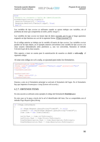Fernando Leandro Baladrón                                                Proyecto fin de carrera
Capítulo 6. Diseño Interface                                                           20/03/07


Else
'Usuario no correcto o fallo de identificación
FormsAuthentication.SignOut()
 Session("oUsuario") = Nothing
 Response.Redirect("default.aspx", True)
 End If

Las variables de tipo session se utilizaran cuando se quiera trabajar con variables, sin el
problema de tener que compartirlas al estilo: public integer i;

Las variables de tipo session no tienen tipo de datos asociado, por lo que sí luego queremos
asignarle un tipo haremos un cast de la siguiente forma: (Tipo) (session("i").

En el código anterior se trabaja con la variable oUsuario de tipo session. Las variables session
pueden ser de tipo objeto, en el ejemplo anterior convertimos esta variable de tipo session a la
clase usuario indicándosela entre paréntesis y, una vez convertida, llamamos al método
CalcularLogin de la clase usuario.

Otro aspecto a tener en cuenta para la autenticación de usuarios es añadir a web.config el
siguiente código:

Al estar este código en web.config, se ejecutará para todos los formularios.

<authentication mode="Forms">
<forms name=".ASPXAUTH" loginUrl="Default.aspx" protection="All"
timeout="60" />
</authentication>

<authorization>
    <deny users="?" />
</authorization>

Gracias a esto en el formulario principal se activará el formulario del login. En el formulario
hay que importar el namespace: using System.web.security.;

6.2.7. OBTENER ITEMS
En esta sección se utilizará como ejemplo el código del formulariob ItemInfo.ascx

En este caso se le pasa a través de la url el identificador del item. Eso se comprobaba con el
método Page.Request.QueryString

if (!Page.IsPostBack)
{
      if (Page.Request.QueryString["itemId"] != null)
      {itemId = int.Parse(Page.Request.QueryString["itemId"]);
      Item item = new Item(itemId);

         txtId.Text = item.id.ToString();
         txtTitulo.Text = item.Titulo.ToString();
         freeTxtDescripcion.Text = item.Descripcion.ToString();
         freeTxtResolucion.Text = item.Resolucion.ToString();}
}



                                                                                            90
 
