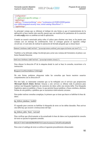 Fernando Leandro Baladrón                                                        Proyecto fin de carrera
Capítulo 6. Diseño Interface                                                                   20/03/07



<configuration>
<!-- application specific settings -->
<appSettings>
<add key="ConnectionString" value="workstation id=FERNANDO;packet
size=4096;integrated security=true; initial catalog=DocuNews" />
</appSettings>

La principal ventaja que se obtienen al trabajar de esta forma es que el mantenimiento de la
aplicación se hace mucho más sencillo, puesto que con modificar los parámetros de la conexión
en web.config estos se cambian en toda la aplicación.

Cuando un usuario autorizado pulsa sobre el enlace para eliminar una item, se ha puesto una
ventana con un mensaje de confirmación. Esto se consigue gracias al siguiente código
JavaScript, el cual antes de realizar la operación de borrado pregunta que se desea hacer:

Button2.Attributes.Add("onClick", "javascript:return confirm('¿esta seguro de borrar este item?');");

También se ha útilizado código JavaScript para cerrar una ventana del formulario al pulsar a un
boton llamado btncerrar.

btnCerrar.Attributes.Add("onClick", "javascript:window.close();");

Para obtener la dirección IP de la máquina desde la cual se hace la consulta, recurrimos a la
instrucción:

Request.UserHostAddress.ToString()

De esta forma, podemos almacenar todas las consultas que hacen nuestros usuarios
conjuntamente con su dirección IP.

Por otro lado, es interesante comentar que se ha trabajado con el servicio que proporciona
Microsoft Search (Index Server). Gracias a este servicio se obtiene toda la potencia para
realizar una búsqueda lingüística de caracteres de datos sobre una misma tabla. Una búsqueda
lingüística opera en palabras y frases, lo que permite buscar palabras o frases similares, distintas
formas de una palabra, o palabras que se encuentren relativamente cercanas.

Para poder realizar consultas complejas, lo primero que se tiene que hacer es habilitar la base de
datos.

sp_fulltext_database 'enable'

El segundo paso consiste en habilitar la búsqueda de texto en las tablas deseadas. Para activar
una tabla hay que recurrir a instrucciones del tipo:

sp_fulltext_table 'Item', 'activate'

Para verificar que efectivamente se ha actualizado la base de datos con la propiedad de consulta
de texto se ejecuta la siguiente consulta:

SELECT DATABASEPROPERTY('CentroAsistencia','IsFullTextEnabled')

Para crear el catálogo de texto se utiliza el siguiente procedimiento almacenado:
                                                                                                        92
 