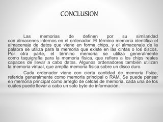 Las memorias de definen por su similaridad
con almacenes internos en el ordenador. El término memoria identifica el
almacenaje de datos que viene en forma chips, y el almacenaje de la
palabra se utiliza para la memoria que existe en las cintas o los discos.
Por otra parte, el término memoria se utiliza generalmente
como taquigrafía para la memoria física, que refiere a los chips reales
capaces de llevar a cabo datos. Algunos ordenadores también utilizan
la memoria virtual, que amplía memoria física sobre un disco duro.
Cada ordenador viene con cierta cantidad de memoria física,
referida generalmente como memoria principal o RAM. Se puede pensar
en memoria principal como arreglo de celdas de memoria, cada una de los
cuales puede llevar a cabo un solo byte de información.
CONCLUSION
 