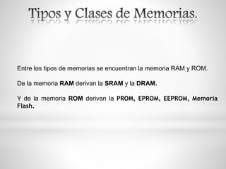 Entre los tipos de memorias se encuentran la memoria RAM y ROM.
De la memoria RAM derivan la SRAM y la DRAM.
Y de la memoria ROM derivan la PROM, EPROM, EEPROM, Memoria
Flash.
 