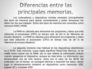 Los ordenadores y dispositivos móviles necesitan principalmente
dos tipos de memoria para operar correctamente y poder almacenar los
datos con los que trabajan. Estos dos tipos de memoria son conocidos como
memoria RAM y ROM.
La RAM es utilizada para almacenar los programas y datos que está
utilizando el procesador (CPU) en tiempo real, de ahí lo de ‘Memoria de
Acceso Aleatorio’. La RAM es utilizada para almacenar los programas y datos
que está utilizando el procesador (CPU) en tiempo real, de ahí lo de
‘Memoria de Acceso Aleatorio’.
La segunda memoria más habitual en los dispositivos electrónicos
es la ROM. Esta memoria, cuyas siglas significan Read-Only Memory, no es
volátil como ocurre con la RAM, por lo que retiene la información incluso
cuando apagamos el dispositivo, aunque es más lenta. La información que
almacenaban era de solo lectura, como era el caso de los BIOS del
ordenador con el tiempo, se consiguió eliminar y reescribir los datos, dando
lugar al almacenamiento moderno en dispositivos como memorias USB,
tarjetas SD y unidades SSD.
 