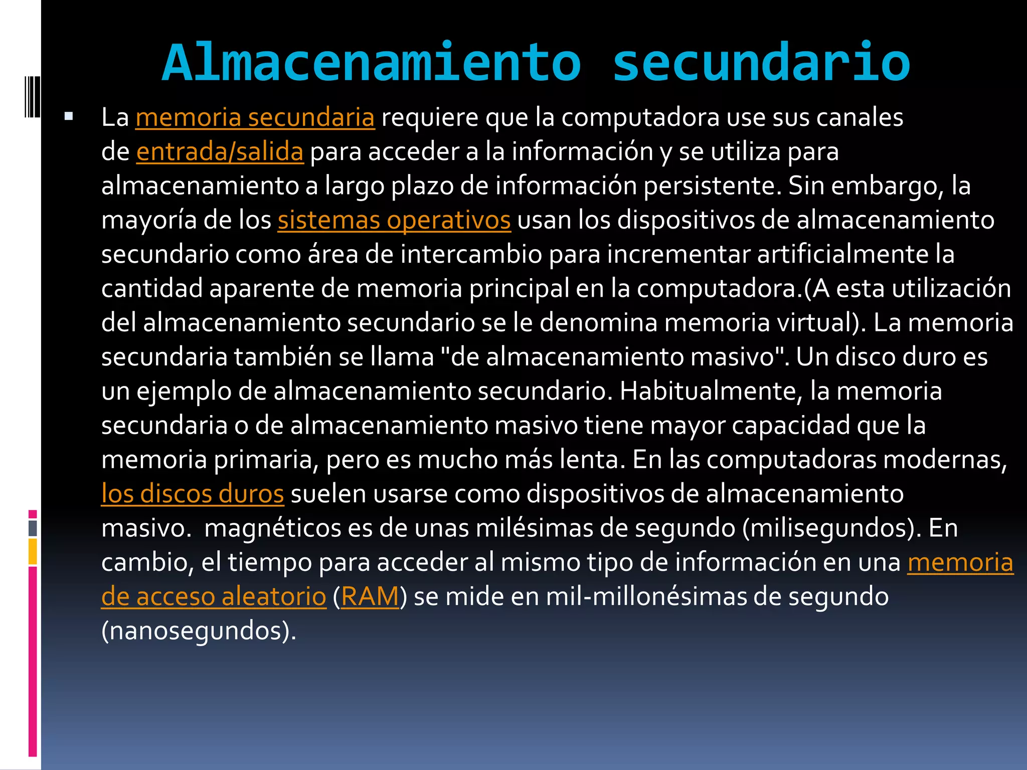 Almacenamiento secundario
 La memoria secundaria requiere que la computadora use sus canales
   de entrada/salida para acceder a la información y se utiliza para
   almacenamiento a largo plazo de información persistente. Sin embargo, la
   mayoría de los sistemas operativos usan los dispositivos de almacenamiento
   secundario como área de intercambio para incrementar artificialmente la
   cantidad aparente de memoria principal en la computadora.(A esta utilización
   del almacenamiento secundario se le denomina memoria virtual). La memoria
   secundaria también se llama "de almacenamiento masivo". Un disco duro es
   un ejemplo de almacenamiento secundario. Habitualmente, la memoria
   secundaria o de almacenamiento masivo tiene mayor capacidad que la
   memoria primaria, pero es mucho más lenta. En las computadoras modernas,
   los discos duros suelen usarse como dispositivos de almacenamiento
   masivo. magnéticos es de unas milésimas de segundo (milisegundos). En
   cambio, el tiempo para acceder al mismo tipo de información en una memoria
   de acceso aleatorio (RAM) se mide en mil-millonésimas de segundo
   (nanosegundos).
 