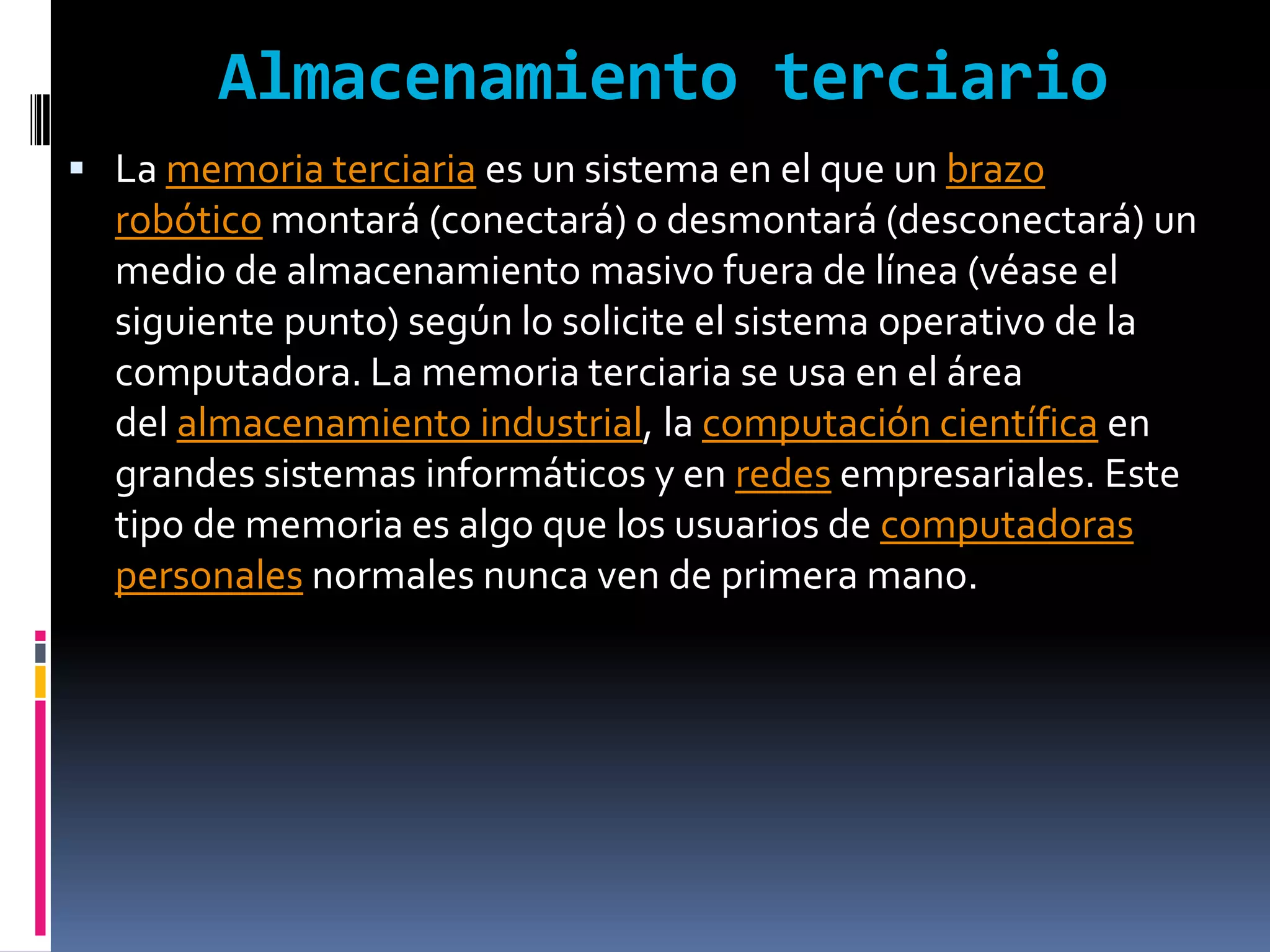 Almacenamiento terciario
 La memoria terciaria es un sistema en el que un brazo
  robótico montará (conectará) o desmontará (desconectará) un
  medio de almacenamiento masivo fuera de línea (véase el
  siguiente punto) según lo solicite el sistema operativo de la
  computadora. La memoria terciaria se usa en el área
  del almacenamiento industrial, la computación científica en
  grandes sistemas informáticos y en redes empresariales. Este
  tipo de memoria es algo que los usuarios de computadoras
  personales normales nunca ven de primera mano.
 