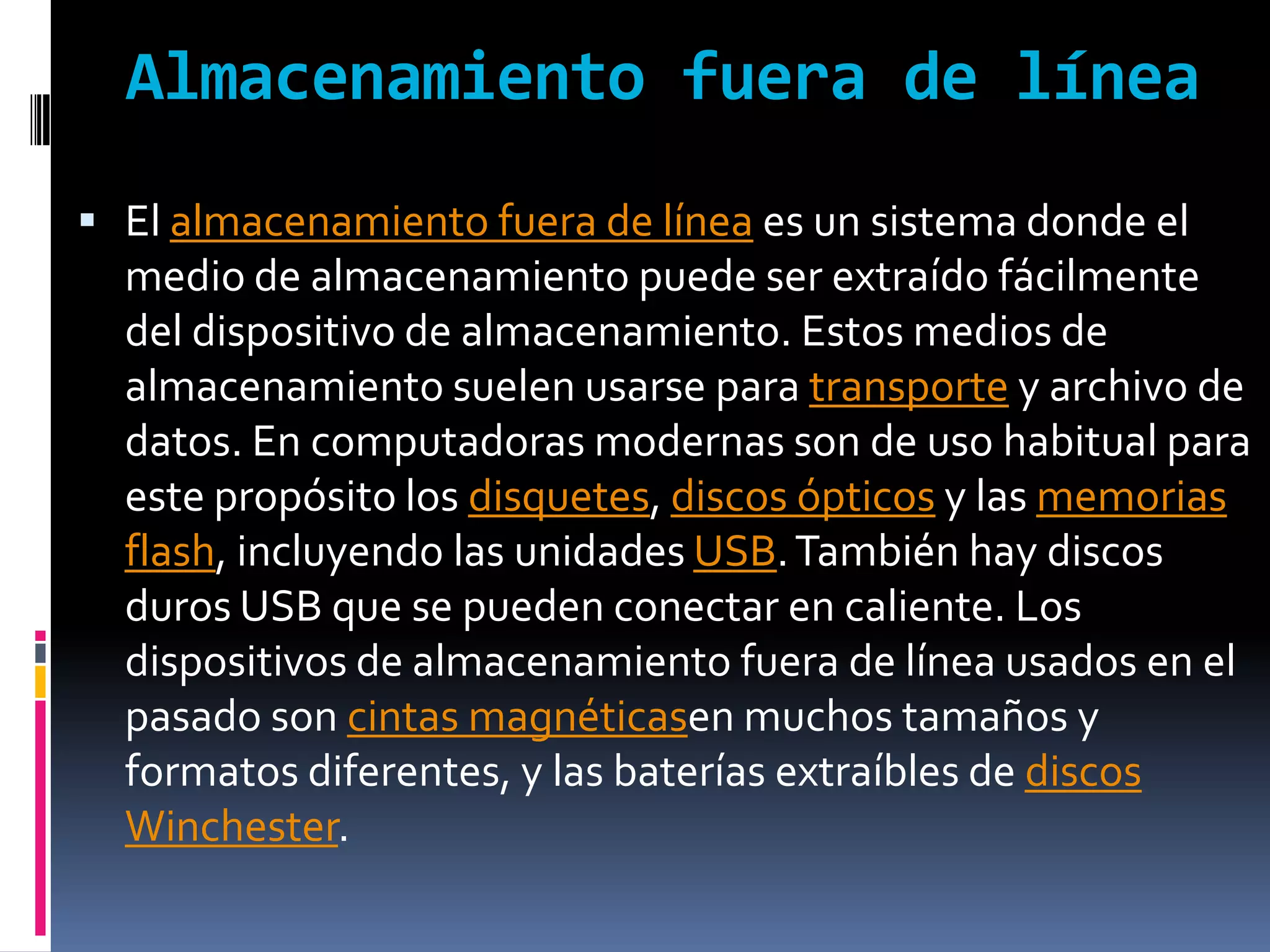 Almacenamiento fuera de línea
 El almacenamiento fuera de línea es un sistema donde el
  medio de almacenamiento puede ser extraído fácilmente
  del dispositivo de almacenamiento. Estos medios de
  almacenamiento suelen usarse para transporte y archivo de
  datos. En computadoras modernas son de uso habitual para
  este propósito los disquetes, discos ópticos y las memorias
  flash, incluyendo las unidades USB. También hay discos
  duros USB que se pueden conectar en caliente. Los
  dispositivos de almacenamiento fuera de línea usados en el
  pasado son cintas magnéticasen muchos tamaños y
  formatos diferentes, y las baterías extraíbles de discos
  Winchester.
 