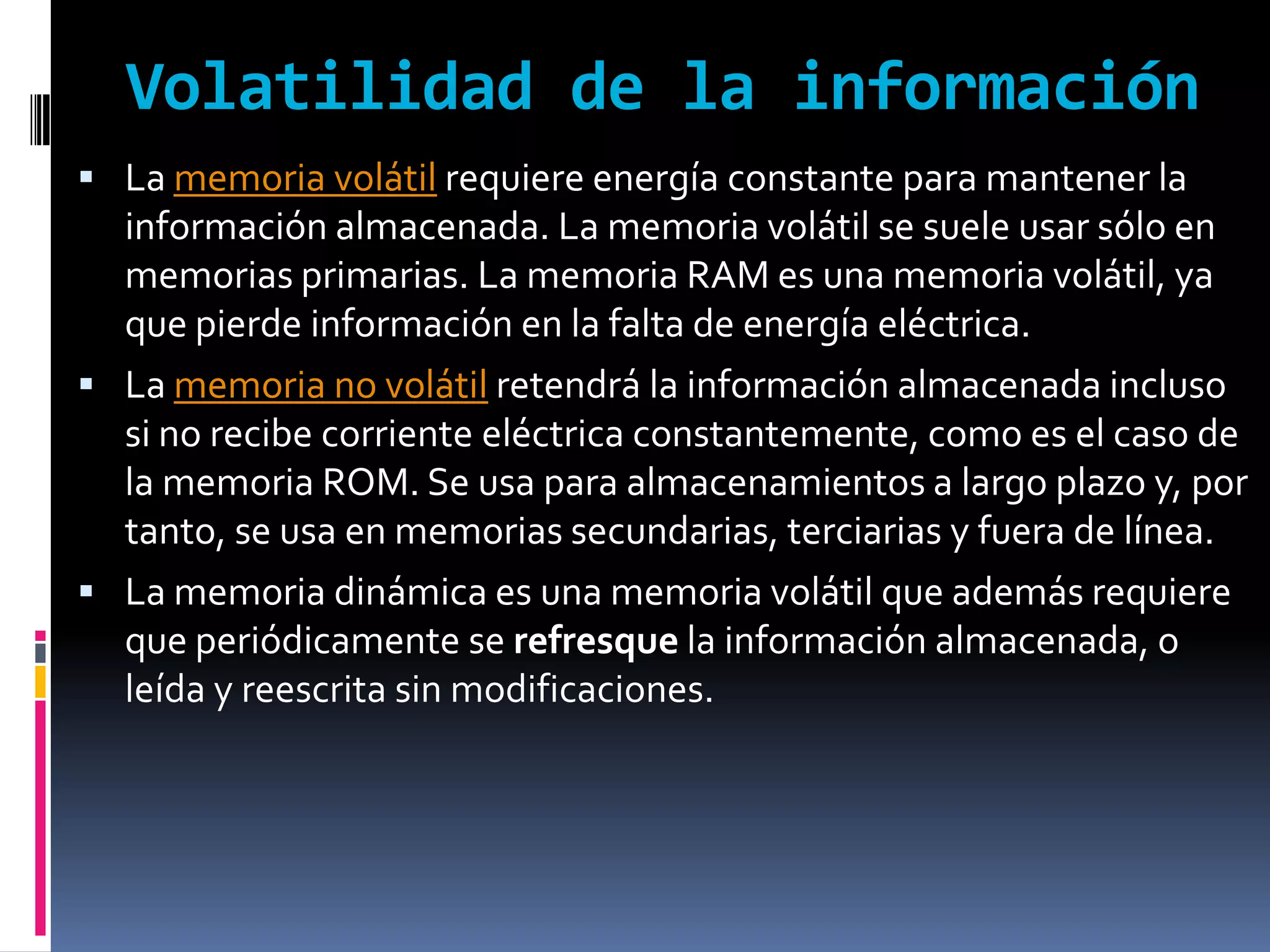Volatilidad de la información
 La memoria volátil requiere energía constante para mantener la
  información almacenada. La memoria volátil se suele usar sólo en
  memorias primarias. La memoria RAM es una memoria volátil, ya
  que pierde información en la falta de energía eléctrica.
 La memoria no volátil retendrá la información almacenada incluso
  si no recibe corriente eléctrica constantemente, como es el caso de
  la memoria ROM. Se usa para almacenamientos a largo plazo y, por
  tanto, se usa en memorias secundarias, terciarias y fuera de línea.
 La memoria dinámica es una memoria volátil que además requiere
  que periódicamente se refresque la información almacenada, o
  leída y reescrita sin modificaciones.
 