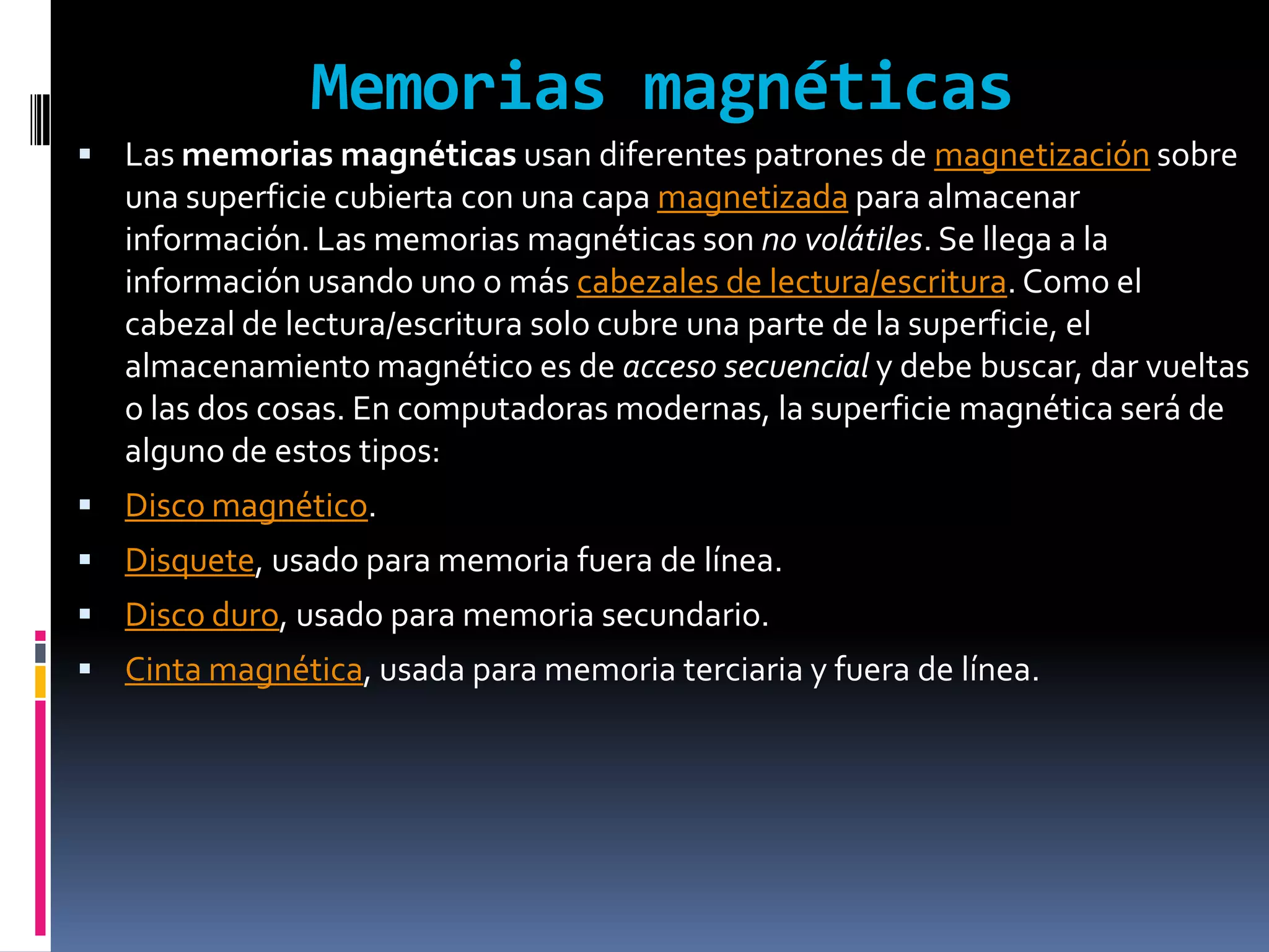 Memorias magnéticas
 Las memorias magnéticas usan diferentes patrones de magnetización sobre
   una superficie cubierta con una capa magnetizada para almacenar
   información. Las memorias magnéticas son no volátiles. Se llega a la
   información usando uno o más cabezales de lectura/escritura. Como el
   cabezal de lectura/escritura solo cubre una parte de la superficie, el
   almacenamiento magnético es de acceso secuencial y debe buscar, dar vueltas
   o las dos cosas. En computadoras modernas, la superficie magnética será de
   alguno de estos tipos:
 Disco magnético.
 Disquete, usado para memoria fuera de línea.
 Disco duro, usado para memoria secundario.
 Cinta magnética, usada para memoria terciaria y fuera de línea.
 