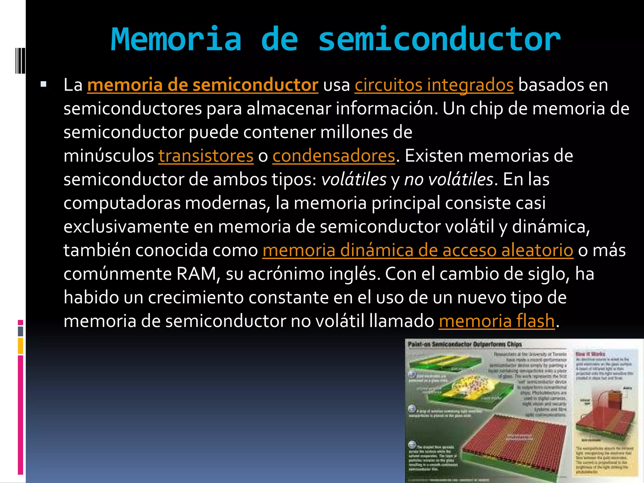 Memoria de semiconductor
 La memoria de semiconductor usa circuitos integrados basados en
  semiconductores para almacenar información. Un chip de memoria de
  semiconductor puede contener millones de
  minúsculos transistores o condensadores. Existen memorias de
  semiconductor de ambos tipos: volátiles y no volátiles. En las
  computadoras modernas, la memoria principal consiste casi
  exclusivamente en memoria de semiconductor volátil y dinámica,
  también conocida como memoria dinámica de acceso aleatorio o más
  comúnmente RAM, su acrónimo inglés. Con el cambio de siglo, ha
  habido un crecimiento constante en el uso de un nuevo tipo de
  memoria de semiconductor no volátil llamado memoria flash.
 