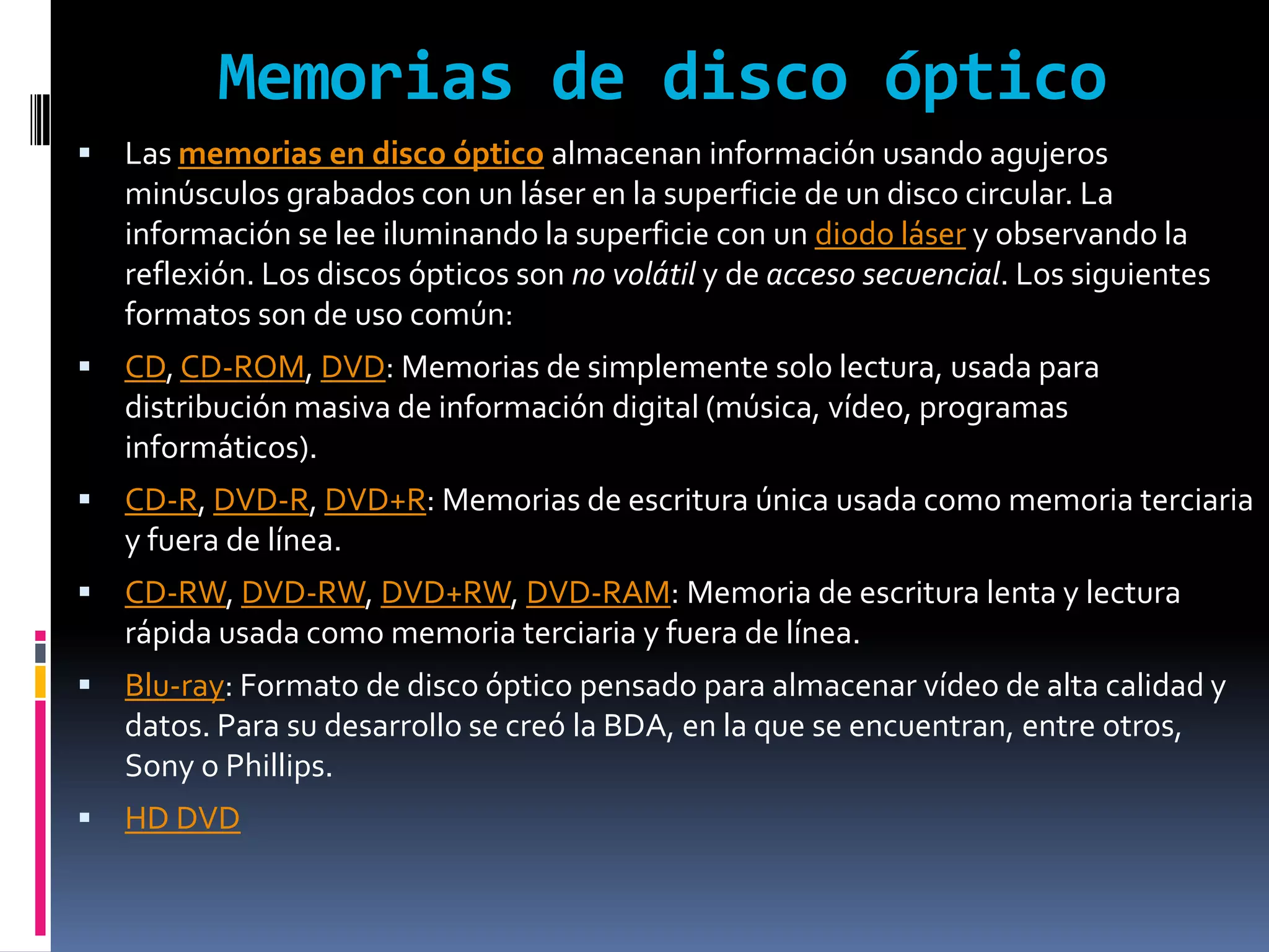 Memorias de disco óptico
   Las memorias en disco óptico almacenan información usando agujeros
    minúsculos grabados con un láser en la superficie de un disco circular. La
    información se lee iluminando la superficie con un diodo láser y observando la
    reflexión. Los discos ópticos son no volátil y de acceso secuencial. Los siguientes
    formatos son de uso común:
   CD, CD-ROM, DVD: Memorias de simplemente solo lectura, usada para
    distribución masiva de información digital (música, vídeo, programas
    informáticos).
   CD-R, DVD-R, DVD+R: Memorias de escritura única usada como memoria terciaria
    y fuera de línea.
   CD-RW, DVD-RW, DVD+RW, DVD-RAM: Memoria de escritura lenta y lectura
    rápida usada como memoria terciaria y fuera de línea.
   Blu-ray: Formato de disco óptico pensado para almacenar vídeo de alta calidad y
    datos. Para su desarrollo se creó la BDA, en la que se encuentran, entre otros,
    Sony o Phillips.
   HD DVD
 