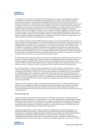 http://www.4vidas.com 
La evidencia de que los factores derivados del calostro educan y activan específicamente al sistema 
inmunitario del neonato fue desarrollada de modo significativo por Wilson et al. (1988). Su trabajo 
demostró varios atributos importantes de propiedades de incremento de la inmunidad celular en los 
extractos del calostro. Los agentes infecciosos exclusivos de las aves de corral se utilizaron para vacunar 
al ganado antes del parto y de la producción del calostro. Se inyectó un extracto dializado de linfocitos 
del calostro en las aves de corral que no tenían agentes patógenos. Las aves a las que se les inyectó el 
extracto dializado demostraron reactividad in vivo e in vitro a los agentes patógenos específicos 
utilizados para vacunar al ganado. Las aves que no recibieron el extracto dializado no tuvieron reacción 
en ningún ensayo. No se observó reactividad cruzada que indicara la especificidad de la vacuna para 
evaluar el sistema antígeno. El trabajo también muestra que este “factor de transferencia” funciona entre 
líneas de especies ampliamente divergentes. Por medio de vacunación exógena, se puede lograr una 
mayor influencia de los factores de transferencia del calostro. 
Otros trabajos de Wilson y Shuler (1988) brindaron evidencia de la exitosa autorización de una vacuna a 
base de factores de transferencia para el virus de la gastroenteritis transmisible en el ganado porcino. La 
gastroenteritis transmisible (GET) es una infección viral altamente letal de los cerdos recién nacidos. Los 
investigadores inmunizaron a parte del ganado con una vacuna contra la GET y la otra parte no fue 
vacunada. Los cerditos que recibieron los factores de transferencia del calostro de vacas vacunadas 
tuvieron un porcentaje significativamente menor de mortalidad que aquellos que recibieron los factores 
de transferencia del calostro de vacas no vacunadas. Esta observación claramente confirma la capacidad 
de los factores de transferencia de producir inmunidad efectiva y específica y de hacerlo en un período 
de tiempo mucho más corto que el proceso de inmunización activa. 
El reconocimiento de la especificidad de los factores de transferencia fue desarrollado posteriormente por 
Arnaudov y Tziporkov (1996). Se inmunizaron conejos con Salmonella Cholerae­Suis para producir un 
extracto dializado de linfocitos (EDL). Se inyectó de forma intraperitoneal el extracto dializado en los 
ratones. Frente a la Salmonella Cholerae­Suis, los ratones que habían sido inyectados tenían un 70% de 
protección eficaz. La inyección de EDL no poseía un efecto protector sobre la Salmonella Dublin. 
En un ensayo clínico con seres humanos, Borkowsky et. al ( 1987) trataron ocho pacientes con SIDA 
clínico y coinfectados con Cryptosporidium Parvum con factores de transferencia bovinos con un extracto 
oral dializado de linfocitos. Cuatro de los ocho pacientes mejoraron clínicamente y uno no fue afectado 
por Cryptosporidium Parvum durante un período de 2 años luego de la interrupción de la terapia con 
factores de transferencia. El sistema inmunitario del paciente con SIDA está altamente deteriorado por la 
infección viral de los linfocitos CD4+ y CD8+ y sin embargo los factores de transferencia de los terneros 
inmunes a Cryptosporidium Parvum fueron específicos y capaces de mejorar la función inmunitaria en 
parte de los pacientes. 
Estas líneas de investigación indican que los factores de transferencia son realmente específicos. Sin 
embargo, los investigadores utilizaron preparados microbianos completos que contenían una amplia 
gama de antígenos. Dado que diversos microbios comparten estructuras antigénicas similares, la 
especificidad molecular de los factores de transferencia continúo siendo un tema de conjetura hasta hace 
muy poco tiempo. 
Evidencia molecular 
La base molecular y especificidad de los factores de transferencia se hicieron más claras luego del 
trabajo de Charles Kirkpatrick y sus colaboradores. Ya en 1985, Kirkpatrick et. al. demostraron vínculos 
específicos entre los factores de transferencia y los antígenos utilizados para generarlos. Estos factores 
de transferencia específicos se pueden ligar y extraer de manera selectiva y la reactividad inmunitaria 
específica puede se transferir a los ratones receptores. Los trabajos posteriores confirmaron la base 
molecular para la especificidad de los factores de transferencia. 
Kirkpatrick (1996) realiza un informe sobre el trabajo de su laboratorio y de otros laboratorios. Las 
distintas investigaciones revelaban métodos afines de purificación de factores de transferencia. En 
especial Rozzo y Kirkpatrick (1992) demostraron afinidad en la purificación de factores de transferencia 
específicos que se ligaban a antígenos específicos y la pureza fue confirmada a través de la 
cromatología líquida de alta presión (HPLC, por sus siglas en inglés). Kirkpatrick (1996) demostró la 
especificidad de los factores de transferencia utilizando moléculas antigénicas únicas como la ferritina y
 