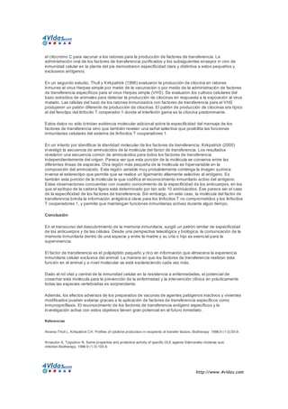 http://www.4vidas.com 
el citocromo C para vacunar a los ratones para la producción de factores de transferencia. La 
administración oral de los factores de transferencia purificados y los subsiguientes ensayos in vivo de 
inmunidad celular en la planta del pie demostraron especificidad clara y distintiva a estos pequeños y 
exclusivos antígenos. 
En un segundo estudio, Thull y Kirkpatrick (1996) evaluaron la producción de citocina en ratones 
inmunes al virus Herpes simple por medio de la vacunación o por medio de la administración de factores 
de transferencia específicos para el virus Herpes simple (VHS). Se evaluaron los cultivos celulares del 
bazo extraídos de animales para detectar la producción de citocinas en respuesta a la exposición al virus 
matado. Las células del bazo de los ratones inmunizados con factores de transferencia para el VHS 
produjeron un patrón diferente de producción de citocinas. El patrón de producción de citocinas era típico 
al del fenotipo del linfocito T cooperador 1 donde el interferón gama es la citocina predominante. 
Estos datos no sólo brindan evidencia molecular adicional sobre la especificidad del mensaje de los 
factores de transferencia sino que también revelan una señal selectiva que posibilita las funciones 
inmunitarias celulares del sistema de linfocitos T cooperadores 1. 
En un intento por identificar la identidad molecular de los factores de transferencia, Kirkpatrick (2000) 
investigó la secuencia de aminoácidos de la molécula del factor de transferencia. Los resultados 
revelaron una secuencia común de aminoácidos para todos los factores de transferencia 
independientemente del origen. Parece ser que esta porción de la molécula se conserva entre las 
diferentes líneas de especies. Otra región más pequeña de la molécula es hipervariable en la 
composición del aminoácido. Esta región variable muy probablemente contenga la imagen química 
inversa al estereotipo que permite que se realice un ligamiento altamente selectivo al antígeno. Es 
también esta porción de la molécula la que codifica el reconocimiento inmunitario activo del antígeno. 
Estas observaciones concuerdan con nuestro conocimiento de la especificidad de los anticuerpos, en los 
que el epítopo de la cadena ligera está determinado por tan solo 10 aminoácidos. Ese parece ser el caso 
de la especificidad de los factores de transferencia. Sin embargo, en este caso, la molécula del factor de 
transferencia brinda la información antigénica clave para los linfocitos T no comprometidos y los linfocitos 
T cooperadores 1, y permite que mantengan funciones inmunitarias activas durante algún tiempo. 
Conclusión 
En el transcurso del descubrimiento de la memoria inmunitaria, surgió un patrón similar de especificidad 
de los anticuerpos y de las células. Desde una perspectiva teleológica y biológica, la comunicación de la 
memoria inmunitaria dentro de una especie y entre la madre y su cría o hijo es esencial para la 
supervivencia. 
El factor de transferencia es el polipéptido pequeño y rico en información que almacena la experiencia 
inmunitaria celular exclusiva del animal. La manera en que los factores de transferencia realizan esta 
función en el animal y a nivel molecular se está esclareciendo cada vez más. 
Dado el rol vital y central de la inmunidad celular en la resistencia a enfermedades, el potencial de 
cosechar esta molécula para la prevención de la enfermedad y la intervención clínica en prácticamente 
todas las especies vertebradas es sorprendente. 
Además, los efectos adversos de los preparados de vacunas de agentes patógenos inactivos y vivientes 
modificados pueden evitarse gracias a la aplicación de factores de transferencia específicos como 
inmunoprofilaxis. El reconocimiento de los factores de transferencia antígeno específicos y la 
investigación activa con estos objetivos tienen gran potencial en el futuro inmediato. 
Referencias 
Alvarez­Thull L, Kirkpatrick CH. Profiles of cytokine production in recipients of transfer factors. Biotherapy. 1996;9 (1­3):55­9. 
Arnaudov A, Tziporkov N. Some properties and protective activity of specific DLE against Salmonella cholerae suis 
infection.Biotherapy. 1996;9 (1­3):105­8.
 
