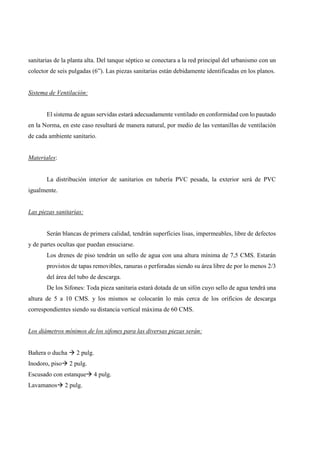 sanitarias de la planta alta. Del tanque séptico se conectara a la red principal del urbanismo con un
colector de seis pulgadas (6”). Las piezas sanitarias están debidamente identificadas en los planos.
Sistema de Ventilación:
El sistema de aguas servidas estará adecuadamente ventilado en conformidad con lo pautado
en la Norma, en este caso resultará de manera natural, por medio de las ventanillas de ventilación
de cada ambiente sanitario.
Materiales:
La distribución interior de sanitarios en tubería PVC pesada, la exterior será de PVC
igualmente.
Las piezas sanitarias:
Serán blancas de primera calidad, tendrán superficies lisas, impermeables, libre de defectos
y de partes ocultas que puedan ensuciarse.
Los drenes de piso tendrán un sello de agua con una altura mínima de 7,5 CMS. Estarán
provistos de tapas removibles, ranuras o perforadas siendo su área libre de por lo menos 2/3
del área del tubo de descarga.
De los Sifones: Toda pieza sanitaria estará dotada de un sifón cuyo sello de agua tendrá una
altura de 5 a 10 CMS. y los mismos se colocarán lo más cerca de los orificios de descarga
correspondientes siendo su distancia vertical máxima de 60 CMS.
Los diámetros mínimos de los sifones para las diversas piezas serán:
Bañera o ducha 2 pulg.
Inodoro, piso 2 pulg.
Escusado con estanque 4 pulg.
Lavamanos 2 pulg.
 