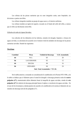 Los sifones de las piezas sanitarias que no sean integrales serán, auto limpiador, sin
divisiones o partes movibles.
Los sifones integrales tendrán un pasaje de agua suave y el interior uniforme.
Los sifones tendrán un tapón de registro, roscado en el fondo del sello del sifón, a menos
que el sifón sea fácilmente removible.
Cálculos de redes de Aguas Servidas:
Los cálculos de los diámetros de las tuberías, ramales de desagüe, bajantes y cloacas de
aguas servidas, se calcularan de acuerdo con el número total de unidades de descarga de las piezas
sanitarias servidas. Siendo las siguientes:
Nivel base
Cantidad Pieza Unidad de Descarga U.D. Acumulada
04 W.C. 05 20
06 LAVAMANOS 02 12
04 DUCHA 04 16
06 URINARIO 04 24
Sub. Total Acumulada = 72 U.D.
De la tabla anterior y tomando en consideración lo establecido en la Norma NTC1500, y de
la tabla se deduce que el diámetro para el ramal de desagüé o descarga primaria serán de cuatro
pulgadas (4”), manteniendo dicho diámetro hasta la tanquilla de aguas servidas, siendo de seis
pulgadas (6”) la tubería de descarga principal hasta el séptico o recolector de aguas servidas. En
el caso de los lavamanos y demás puntos de acuerdo a lo establecido en la norma el diámetro de sus
ramales de descarga será de dos pulgadas (2”).
 