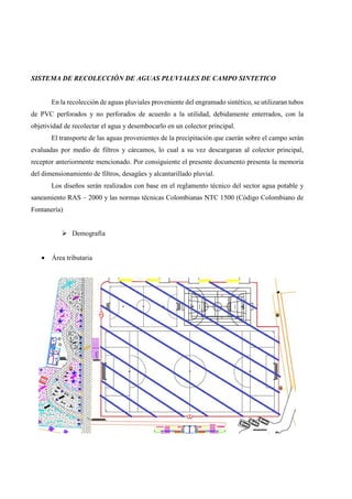 SISTEMA DE RECOLECCIÓN DE AGUAS PLUVIALES DE CAMPO SINTETICO
En la recolección de aguas pluviales proveniente del engramado sintético, se utilizaran tubos
de PVC perforados y no perforados de acuerdo a la utilidad, debidamente enterrados, con la
objetividad de recolectar el agua y desembocarlo en un colector principal.
El transporte de las aguas provenientes de la precipitación que caerán sobre el campo serán
evaluadas por medio de filtros y cárcamos, lo cual a su vez descargaran al colector principal,
receptor anteriormente mencionado. Por consiguiente el presente documento presenta la memoria
del dimensionamiento de filtros, desagües y alcantarillado pluvial.
Los diseños serán realizados con base en el reglamento técnico del sector agua potable y
saneamiento RAS – 2000 y las normas técnicas Colombianas NTC 1500 (Código Colombiano de
Fontanería)
Demografía
• Área tributaria
 