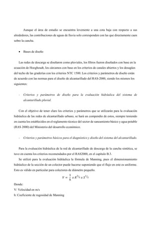 Aunque el área de estudio se encuentra levemente a una cota baja con respecto a sus
alrededores, las contribuciones de aguas de lluvia solo corresponden con las que directamente caen
sobre la cancha.
• Bases de diseño
Las redes de descarga se diseñaron como pluviales, los filtros fueron diseñados con base en la
ecuación de Hooghoudt, los cárcamos con base en los criterios de canales abiertos y los desagües
del techo de las graderías con los criterios NTC 1500. Los criterios y parámetros de diseño están
de acuerdo con las normas para el diseño de alcantarillado del RAS-2000, siendo los mismos los
siguientes:
- Criterios y parámetros de diseño para la evaluación hidráulica del sistema de
alcantarillado pluvial.
Con el objetivo de tener claro los criterios y parámetros que se utilizarán para la evaluación
hidráulica de las redes de alcantarillado urbano, se hará un compendio de estos, siempre teniendo
en cuenta los establecidos en el reglamento técnico del sector de saneamiento básico y agua potable
(RAS 2000) del Ministerio del desarrollo económico.
- Criterios y parámetros básicos para el diagnóstico y diseño del sistema del alcantarillado.
Para la evaluación hidráulica de la red de alcantarillado de descarga de la cancha sintética, se
tuvo en cuenta los criterios recomendados por el RAS2000, en el capítulo B.3.
Se utilizó para la evaluación hidráulica la fórmula de Manning, pues el dimensionamiento
hidráulico de la sección de un colector puede hacerse suponiendo que el flujo en este es uniforme.
Esto es válido en particular para colectores de diámetro pequeño.
=
1
ℎ
Donde:
V: Velocidad en m/s
h: Coeficiente de rugosidad de Manning
 