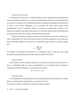 - Coeficiente de escorrentía
El coeficiente de escorrentía, C, es función de tipo de suelo, del grado de permeabilidad de la
zona, de la pendiente del terreno y otros factores que determinan la fracción de la precipitación que
se convierte en escorrentía. En su determinación deben considerarse las perdidas por infiltración en
el suelo y otros efectos retardadores de la escorrentía. De igual manera, deben influir
consideraciones sobre el desarrollo urbano, los planes de ordenamiento territorial y las
disposiciones legales locales sobre el uso del suelo. El valor del coeficiente debe ser estimado tanto
para la situación inicial como la futura, al final del periodo de diseño.
Para áreas de drenaje que incluyan subareas con coeficientes de escorrentías diferentes, el
valor C representativo del área debe calcularse como el promedio ponderado con las respectivas
áreas. RAS-2000. Sistemas de recolección y evacuación de aguas residuales y pluviales, pagina
D.47.
=
(∑ . )
∑
Sin embargo, el coeficiente de escorrentía no se calculará ya que se estima que toda el agua
precipitada será transportada hasta el alcantarillado por medio de los filtros.
- Caudal de diseño
Para el diseño se utiliza el método racional, el cual calcula el caudal pico de aguas lluvias con
base a la intensidad media del evento de precipitación, con una duración igual al tiempo de
concentración del área de drenaje y un coeficiente de escorrentía.
Q = 2,78 x C x i x A
- Velocidad mínima
La velocidad debe ser suficiente para lavar los sólidos depositados durante periodos de caudal
bajo; la velocidad mínima real permitida en el colector es 0,45 m/s.
En caso de no cumplir la velocidad, se calculará el esfuerzo cortante:
T = TR.S. > 1.2 N/m2 ó 12 kg/m2
 