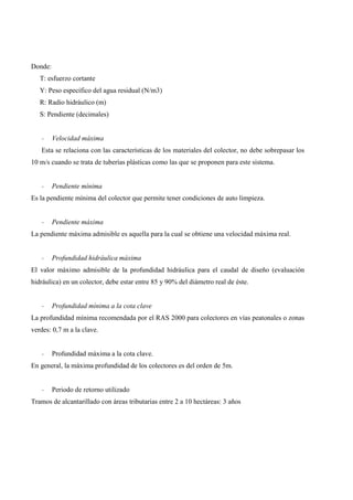 Donde:
T: esfuerzo cortante
Y: Peso específico del agua residual (N/m3)
R: Radio hidráulico (m)
S: Pendiente (decimales)
- Velocidad máxima
Esta se relaciona con las características de los materiales del colector, no debe sobrepasar los
10 m/s cuando se trata de tuberías plásticas como las que se proponen para este sistema.
- Pendiente mínima
Es la pendiente mínima del colector que permite tener condiciones de auto limpieza.
- Pendiente máxima
La pendiente máxima admisible es aquella para la cual se obtiene una velocidad máxima real.
- Profundidad hidráulica máxima
El valor máximo admisible de la profundidad hidráulica para el caudal de diseño (evaluación
hidráulica) en un colector, debe estar entre 85 y 90% del diámetro real de éste.
- Profundidad mínima a la cota clave
La profundidad mínima recomendada por el RAS 2000 para colectores en vías peatonales o zonas
verdes: 0,7 m a la clave.
- Profundidad máxima a la cota clave.
En general, la máxima profundidad de los colectores es del orden de 5m.
- Periodo de retorno utilizado
Tramos de alcantarillado con áreas tributarias entre 2 a 10 hectáreas: 3 años
 