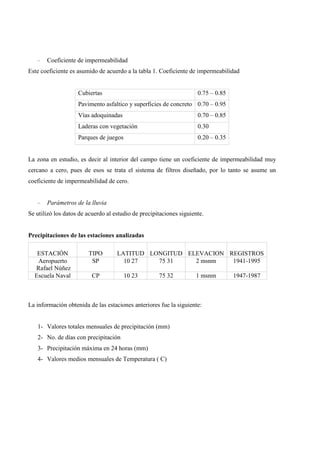 - Coeficiente de impermeabilidad
Este coeficiente es asumido de acuerdo a la tabla 1. Coeficiente de impermeabilidad
Cubiertas 0.75 – 0.85
Pavimento asfaltico y superficies de concreto 0.70 – 0.95
Vías adoquinadas 0.70 – 0.85
Laderas con vegetación 0.30
Parques de juegos 0.20 – 0.35
La zona en estudio, es decir al interior del campo tiene un coeficiente de impermeabilidad muy
cercano a cero, pues de esos se trata el sistema de filtros diseñado, por lo tanto se asume un
coeficiente de impermeabilidad de cero.
- Parámetros de la lluvia
Se utilizó los datos de acuerdo al estudio de precipitaciones siguiente.
Precipitaciones de las estaciones analizadas
ESTACIÓN TIPO LATITUD LONGITUD ELEVACION REGISTROS
Aeropuerto
Rafael Núñez
SP 10 27 75 31 2 msnm 1941-1995
Escuela Naval CP 10 23 75 32 1 msnm 1947-1987
La información obtenida de las estaciones anteriores fue la siguiente:
1- Valores totales mensuales de precipitación (mm)
2- No. de días con precipitación
3- Precipitación máxima en 24 horas (mm)
4- Valores medios mensuales de Temperatura ( C)
 