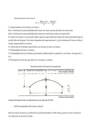 - Espaciamiento entre drenes
=
8 . . ℎ
+
4 ℎ
L: Espaciamiento entre drenes en metros
Kf1: Coeficiente de permeabilidad del estrato de suelo encima del dren en metros/dia
Kf2: Coeficiente de permeabilidad del estrato de suelo bajo el dren en metros/dia.
D: Factor en metros; se toma dela tabla; espesor equivalente del estrato de suelo permeable bajo el
eje del tubo de drenaje. Este factor depende del espaciamiento L y de la distancia D entre el dren y
estrato impermeable en metros.
h: Altura del nivel freático permisible con relación al dren en metros.
T: Profundidad del dren en metros.
F: Profundidad del nivel freático permisible medida desde la superficie, en metros. En general f =
0.5
S: Precipitación máxima que debe ser evacuada, en metros.
Ilustración de la Formula de hooghoudt
Tomado del manual técnico de tubosistemas de uso agrícola PAVCO.
- Perfil estratigráfico del terreno natural
Para los limos arenosos el coeficiente de permeabilidad es 0.06 m/día y para los limos arcillosos
el coeficiente es de 0.012 m/día.
 