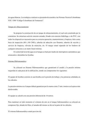 de aguas blancas. Los trabajos a realizar se ejecutarán de acuerdo a las Normas Técnica Colombiana
NTC 1500 “Código Colombiano de Fontaneria”.
Tanque de Almacenamiento
Se propone la construcción de un tanque de almacenamiento, el cual será construido por la
contratista. Su estructura será de concreto armado, frisado con concreto hidrófugo, o de PVC, con
todos los dispositivos necesarios para su correcta operación, mantenimiento y limpieza, tales como
boca de inspección (80 x 80 CMS.), tuberías de aducción con flotantes, tuberías de succión y
servicio de limpieza, válvulas de retención, etc. El tanque estará separado de los linderos de
cualquier estructura a un metro lineal mínimo.
El control del nivel de agua en el tanque se hará por medio de interruptores automáticos que
arrancarán o detendrán las bombas.
Sistema Hidroneumático
Se colocará un Sistema Hidroneumático que garantizará el caudal y la presión mínima
requerida en cada pieza de la edificación, siendo sus componentes los siguientes:
El equipo de bombeo consiste en una bomba con la presión de trabajo y las potencias señaladas en
los cálculos.
La presión mínima en el tanque deberá garantizar por lo menos siete (7 mts.) metros en la pieza más
desfavorable.
El equipo se calculó con una presión diferencial de 14 metros.
Para mantener en todo momento el volumen de aire en el tanque hidroneumático se colocará un
compresor fijo, dotado de filtro, el tamaño del mismo se dio en la parte de los cálculos.
El sistema hidroneumático estará provisto de:
 