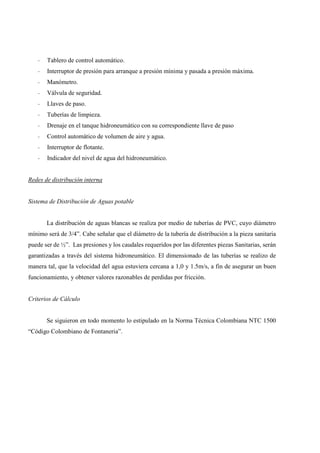 - Tablero de control automático.
- Interruptor de presión para arranque a presión mínima y pasada a presión máxima.
- Manómetro.
- Válvula de seguridad.
- Llaves de paso.
- Tuberías de limpieza.
- Drenaje en el tanque hidroneumático con su correspondiente llave de paso
- Control automático de volumen de aire y agua.
- Interruptor de flotante.
- Indicador del nivel de agua del hidroneumático.
Redes de distribución interna
Sistema de Distribución de Aguas potable
La distribución de aguas blancas se realiza por medio de tuberías de PVC, cuyo diámetro
mínimo será de 3/4”. Cabe señalar que el diámetro de la tubería de distribución a la pieza sanitaria
puede ser de ½”. Las presiones y los caudales requeridos por las diferentes piezas Sanitarias, serán
garantizadas a través del sistema hidroneumático. El dimensionado de las tuberías se realizo de
manera tal, que la velocidad del agua estuviera cercana a 1,0 y 1.5m/s, a fin de asegurar un buen
funcionamiento, y obtener valores razonables de perdidas por fricción.
Criterios de Cálculo
Se siguieron en todo momento lo estipulado en la Norma Técnica Colombiana NTC 1500
“Código Colombiano de Fontaneria”.
 