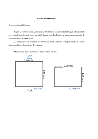 Cálculo de la Dotación.
Dimensionado del Estanque
Según la Norma Sanitaria, el estanque deberá tener una capacidad útil igual a la calculada
en el capítulo anterior, más una reserva de 2 días de agua. Por lo tanto se requiere una capacidad de
almacenamiento de 6.000 litros.
A continuación se presentan los resultados de los cálculos correspondientes al sistema
hidroneumático y dimensiones del estanque.
Dimensiones para 6.000 litros: 2 mts x 2 mts x 1,5 mts.
 