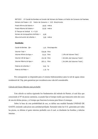 Por consiguiente se dispondrá para el sistema hidroneumático para la red de aguas claras
residencial de 2 hp, para garantizar por excedencia una vida útil considerable.
Cálculo del Gasto Máximo más probable
Este cálculo se realiza siguiendo los fundamentos del método de Hunter, el cual dice que
conociendo el Nº de piezas sanitarias, se puede fijar el tiempo medio que transcurre entre dos usos
de una de dichas piezas, y el tiempo que funciona la misma para llenar el estanque.
Sobre la base de esta probabilidad de uso, se define una medida llamada UNIDAD DE
GASTO, teniendo cada pieza una cantidad prefijada. Sumando todas las U.G. generadas por todas
las piezas, se obtiene el gasto máximo probable con el cual, se diseñarán las bombas y tuberías
internas.
 