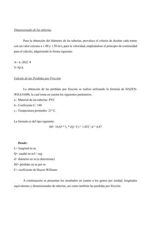 Dimensionado de las tuberías
Para la obtención del diámetro de las tuberías, prevalece el criterio de diseñar cada tramo
con un valor cercano a 1.00 y 1.50 m/s, para la velocidad, empleándose el principio de continuidad
para el cálculo, adquiriendo la forma siguiente:
A= π. (D)2 /4
V=Q/A
Calculo de las Perdidas por Fricción
La obtención de las pérdidas por fricción se realizo utilizando la formula de HAZEN-
WILLIAMS, la cual toma en cuenta los siguientes parámetros:
a.- Material de las tuberías: PVC
b.- Coeficiente C: 140
c.- Temperatura promedio: 21º C.
La formula es del tipo siguiente:
Hf= 10,65 * L * (Q / C) ^ 1.852 / d ^ 4.87
Donde:
L= longitud en m.
Q= caudal en m3 / seg.
d= diámetro en m (a determinar)
Hf= pérdidas en m por m
C= coeficiente de Hazen-Williams
A continuación se presentan los resultados en cuanto a los gastos por unidad, longitudes
equivalentes y dimensionadas de tuberías, así como también las perdidas por fricción.
 