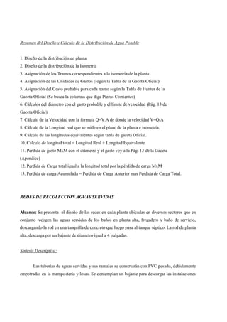 Resumen del Diseño y Cálculo de la Distribución de Agua Potable
1. Diseño de la distribución en planta
2. Diseño de la distribución de la Isometría
3. Asignación de los Tramos correspondientes a la isometría de la planta
4. Asignación de las Unidades de Gastos (según la Tabla de la Gaceta Oficial)
5. Asignación del Gasto probable para cada tramo según la Tabla de Hunter de la
Gaceta Oficial (Se busca la columna que diga Piezas Corrientes)
6. Cálculos del diámetro con el gasto probable y el límite de velocidad (Pág. 13 de
Gaceta Oficial)
7. Cálculo de la Velocidad con la formula Q=V.A de donde la velocidad V=Q/A
8. Cálculo de la Longitud real que se mide en el plano de la planta e isometría.
9. Cálculo de las longitudes equivalentes según tabla de gaceta Oficial.
10. Cálculo de longitud total = Longitud Real + Longitud Equivalente
11. Perdida de gasto MxM con el diámetro y el gasto voy a la Pág. 13 de la Gaceta
(Apéndice)
12. Perdida de Carga total igual a la longitud total por la pérdida de carga MxM
13. Perdida de carga Acumulada = Perdida de Carga Anterior mas Perdida de Carga Total.
REDES DE RECOLECCION AGUAS SERVIDAS
Alcance: Se presenta el diseño de las redes en cada planta ubicadas en diversos sectores que en
conjunto recogen las aguas servidas de los baños en planta alta, fregadero y baño de servicio,
descargando la red en una tanquilla de concreto que luego pasa al tanque séptico. La red de planta
alta, descarga por un bajante de diámetro igual a 4 pulgadas.
Síntesis Descriptiva:
Las tuberías de aguas servidas y sus ramales se construirán con PVC pesado, debidamente
empotradas en la mampostería y losas. Se contemplan un bajante para descargar las instalaciones
 