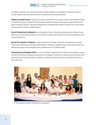 Instituto de Estudios Estratégicos
                                                                                              Memoria institucional 2010-2011
                                                    y Políticas Públicas

    en el gasto social tales como reformas tributarias. Además, elaboramos propuestas técnicas para mejorar la
    inclusión social, a través del análisis de leyes en materia económica y presupuestaria.


    Políticas de inclusión social: proponemos acciones que beneficien a los grupos sociales más vulnerables a través
    del análisis del impacto y eficiencia de los principales problemas sociales y de programas gubernamentales diri-
    gidos a erradicar la pobreza. Elaboramos diagnósticos y propuestas para mejorar la situación de la niñez, adoles-
    cencia y juventud, mujeres y adultos mayores.


    Área de Fortalecimiento institucional: es la encargada del buen manejo de las finanzas de la institución, ape-
    gados a los principios de transparencia y rendición de cuentas que requieren los recursos provenientes de la
    cooperación externa.


    Área de Comunicación e incidencia: maneja la proyección de imagen institucional, las relaciones con actores
    claves como medios de comunicación, parlamentarios, coaliciones y organizaciones de la sociedad civil para una
    efectiva diseminación de las investigaciones y posicionamiento en el debate público.


    Fondo de Apoyo al Periodismo (FAP): con el fin de fortalecer la agenda de los medios de comunicación, desde el
    año 2010 se financiaron proyectos de periodismo de investigación y periodismo cívico para promover temas sobre
    eficiencia de la administración pública, transparencia, seguridad, derechos humanos, derechos de la mujer y la
    niñez, entre otros.




        El FAP promovió la Red de Periodistas de Investigación.




8
 